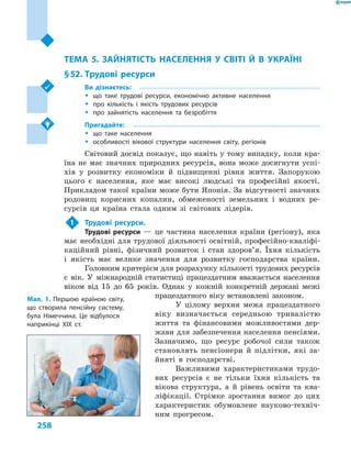 258
Розділ ІV. Населення України та світу
ТЕМА 5. ЗАЙНЯТІСТЬ НАСЕЛЕННЯ У  СВІТІ Й В  УКРАЇНІ
§ 52.	Трудові ресурси
Ви дізнаєтесь:
ŠŠ що таке трудові ресурси, економічно активне населення
ŠŠ про кількість і  якість трудових ресурсів
ŠŠ про зайнятість населення та безробіття
Пригадайте:
ŠŠ що таке населення
ŠŠ особливості вікової структури населення світу, регіонів
Світовий досвід показує, що навіть у тому випадку, коли кра-
їна не має значних природних ресурсів, вона може досягнути успі-
хів у  розвитку економіки й  підвищенні рівня життя. Запорукою
цього є  населення, яке має високі людські та професійні якості.
Прикладом такої країни може бути Японія. За відсутності значних
родовищ корисних копалин, обмеженості земельних і  водних ре-
сурсів ця країна стала одним зі світових лідерів.
1	 Трудові ресурси.
Трудові ресурси  — це частина населення країни (регіону), яка
має необхідні для трудової діяльності освітній, професійно-кваліфі-
каційний рівні, фізичний розвиток і стан здоров’я. Їхня кількість
і  якість має велике значення для розвитку господарства країни.
Головним критерієм для розрахунку кількості трудових ресурсів
є  вік. У  міжнародній статистиці працездатним вважається населення
віком від 15  до 65  років. Однак у  кожній конкретній державі межі
працездатного віку встановлені законом.
У цілому верхня межа працездатного
віку визначається середньою тривалістю
життя та фінансовими можливостями дер-
жави для забезпечення населення пенсіями.
Зазначимо, що ресурс робочої сили також
становлять пенсіонери й  підлітки, які за-
йняті в  господарстві.
Важливими характеристиками трудо-
вих ресурсів є  не тільки їхня кількість та
вікова структура, а  й рівень освіти та ква-
ліфікації. Стрімке зростання вимог до цих
характеристик обумовлене науково-техніч-
ним прогресом.
Мал. 1. Першою країною світу,
що створила пенсійну систему,
була Німеччина. Це відбулося
наприкінці XIX ст.
 
