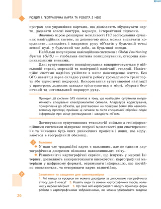 26
Розділ І. Географічна карта та робота з  нею
програм для управління картами, що дозволяють вбудовувати кар-
ти, додавати власні контури, маркери, інтерактивні підказки.
Значною мірою розширює можливості ГІС застосування сучас-
них навігаційних систем, за допомогою яких можна визначати ко-
ординати, швидкість і  напрямок руху об’єктів у  будь-якій точці
земної кулі, у  будь-який час доби, за будь-якої погоди.
Найбільш популярною навігаційною системою є Global Positioning
System (GPS)  — глобальна система позиціонування, створена аме-
риканськими вченими.
Дані супутникового позиціонування використовуються у вій-
ськовій справі, морській та повітряній навігації, геодезії. Навіга-
ційні системи надійно увійшли в  наше повсякденне життя. Без
GPS-навігації зараз складно уявити роботу громадського транспор-
ту або туристичні подорожі. Використання супутникової навігації
у  пристроях дозволяє швидко орієнтуватися в  місті, обирати без-
печний та оптимальний маршрут руху.
Принцип дії системи GPS полягає в  тому, що навігаційні супутники випро-
мінюють спеціальні електромагнітні сигнали. Апаратура користувачів,
прикріплена до об’єктів, що розташовані на поверхні Землі або навколо-
земному просторі, приймає ці сигнали та після спеціальної обробки подає
інформацію про місце розташування і  швидкість об’єкта.
Застосування супутникових технологій спільно з  геоінформа-
ційними системами відкриває широкі можливості для спостережен-
ня та вивчення будь-яких динамічних процесів і  явищ, що відбу-
ваються в  географічній оболонці.
!	 Головне
‹‹ У наш час традиційні карти є  важливим, але не єдиним кар-
тографічним джерелом пізнання навколишнього світу.
‹‹ Різноманітні картографічні сервіси, що існують у  мережі Ін-
тернет, дозволяють використовувати високоточні картографічні ма-
теріали у  цифровому форматі, отримувати інформацію, що постій-
но оновлюється, та створювати карти самостійно.
Запитання та завдання для самоперевірки
1.  Які явища та процеси ви можете дослідити за допомогою географічного
атласу для 8  класу?  2.  Назвіть види та ознаки картографічних творів, наяв-
них у мережі Інтернет.  3. Що таке веб-картографія? Наведіть приклади форм
роботи з  картографічними зображеннями, які можна здійснювати завдяки
 