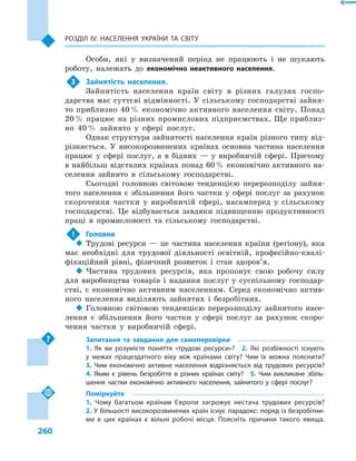 260
Розділ ІV. Населення України та світу
Особи, які у визначений період не працюють і  не шукають
роботу, належать до економічно неактивного населення.
3	 Зайнятість населення.
Зайнятість населення країн світу в  різних галузях госпо-
дарства має суттєві відмінності. У сільському господарстві зайня-
то приблизно 40 % економічно активного населення світу. Понад
20 % працює на різних промислових підприємствах. Ще приблиз-
но 40 % зайнято у  сфері послуг.
Однак структура зайнятості населення країн різного типу від-
різняється. У високорозвинених країнах основна частина населення
працює у  сфері послуг, а  в бідних  — у  виробничій сфері. Причому
в найбільш відсталих країнах понад 60 % економічно активного на-
селення зайнято в  сільському господарстві.
Сьогодні головною світовою тенденцією перерозподілу зайня-
того населення є  збільшення його частки у  сфері послуг за рахунок
скорочення частки у  виробничій сфері, насамперед у  сільському
господарстві. Це відбувається завдяки підвищенню продуктивності
праці в  промисловості та сільському господарстві.
!	 Головне
‹‹ Трудові ресурси  — це частина населення країни (регіону), яка
має необхідні для трудової діяльності освітній, професійно-квалі-
фікаційний рівні, фізичний розвиток і стан здоров’я.
‹‹ Частина трудових ресурсів, яка пропонує свою робочу силу
для виробництва товарів і  надання послуг у  суспільному господар-
стві, є  економічно активним населенням. Серед економічно актив-
ного населення виділяють зайнятих і  безробітних.
‹‹ Головною світовою тенденцією перерозподілу зайнятого насе-
лення є  збільшення його частки у  сфері послуг за рахунок скоро-
чення частки у  виробничій сфері.
Запитання та завдання для самоперевірки
1.  Як ви розумієте поняття «трудові ресурси»?  2.  Які розбіжності існують
у  межах працездатного віку між країнами світу? Чим їх можна пояснити? 
3.  Чим економічно активне населення відрізняється від трудових ресурсів? 
4.  Яким є  рівень безробіття в  різних країнах світу?  5.  Чим викликане збіль-
шення частки економічно активного населення, зайнятого у сфері послуг?
Поміркуйте
1.  Чому багатьом країнам Європи загрожує нестача трудових ресурсів? 
2. У більшості високорозвинених країн існує парадокс: поряд із безробітни-
ми в  цих країнах є  вільні робочі місця. Поясніть причини такого явища. 
 