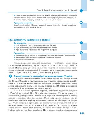 261
Тема 5. Зайнятість населення у  світі й в  Україні
3. Деякі країни, наприклад Китай, не мають загальнонаціональної пенсійної
системи. Пенсії в  цій країні виплачують лише держслужбовцям і  людям, за-
йнятим у  промисловому виробництві. Із чим це пов’язано?
Працюємо самостійно
З’ясуйте, які країни ЄС мають високий рівень безробіття і  яких заходів во-
ни вживають, щоб знизити його.
§ 53.	Зайнятість населення в  Україні
Ви дізнаєтесь:
ŠŠ про кількість і  якість трудових ресурсів України
ŠŠ про економічно активне населення нашої країни
ŠŠ про зайнятість населення та безробіття в  Україні
Пригадайте:
ŠŠ що таке трудові ресурси, економічно активне населення, депопуляція
ŠŠ характерні риси вікової структури населення України
ŠŠ показники безробіття
Кожна нація має власний менталітет — особливі, типові риси,
які впливають на поведінку в суспільстві, родині, на продуктивність
праці. Менталітету українців властиві поєднання нестримного праг-
нення особистої незалежності й  толерантного ставлення до поглядів
інших людей, любов до землі, сумлінність у  праці.
1	 Трудові ресурси та економічно активне населення України.
В Україні працездатними вважаються чоловіки і жінки віком
від 16  до 59  років (з урахуванням поступового підвищення пенсій-
ного віку жінок). Отже, основу трудових ресурсів становить насе-
лення середнього віку. При цьому молодь до 20  років переважно
навчається і  не виходить на ринок праці.
Як і в більшості сусідніх держав, кількість трудових ресурсів
в  Україні за останні 20—25  років зменшилася. Це насамперед по-
яснюється депопуляцією. Також для України характерним є збіль-
шення середнього віку населення. Крім природних чинників на це
впродовж певного періоду негативно впливала міжнародна мігра-
ція. Така ситуація приводить до формування несприятливої віко-
вої структури трудових ресурсів і  впливає на їх якість: із віком
люди стають менш мобільними, неохоче змінюють спеціальність
і місце роботи, частіше хворіють. Це створює певні перешкоди для
 