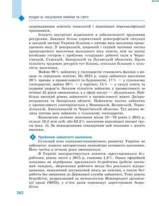 262
Розділ ІV. Населення України та світу
запровадження новітніх технологій і  відповідної перекваліфікації
працівників.
Існують внутрішні відмінності в  забезпеченості трудовими
ресурсами. Завдяки більш сприятливій демографічній ситуації
в західній частині України більшою є питома вага населення праце­
здатного віку. У  центральній, південній і  східній частинах частка
працездатного населення молодшого віку нижча, ніж на заході
(особливо гострою є  проблема «старіння» робочої сили в  Черні-
гівській, Сумській, Запорізькій та Луганській областях). Проте
кількість трудових ресурсів тут більша, оскільки більшою є  кіль-
кість населення.
Майже 90 % зайнятих у господарстві становлять фахівці з ви-
щою та середньою освітою. На 2015  р. серед зайнятого населення
20 % працює в промисловості та будівництві, 17 %  — у сільському
господарстві, майже 20 %  — у торгівлі, 15 %  — у галузі освіти та
охорони здоров’я. Загалом кількість зайнятих у  промисловості за
останні 25 років зменшилася, а у сфері послуг — збільшилася. Най-
більш високий рівень зайнятості в  промисловості мають Дніпро-
петровська та Запорізька області. Найнижча частка зайнятих
у  промисловості спостерігається у  Він­ницькій, Волинській, Терно-
пільській, Хмельницькій та Чернігівській областях. Тут досить ве-
лика питома вага зайнятих у  сільському господарстві.
Економічно активне населення віком 15—70  років у  2015  р.
склало 18,2 млн осіб, або 62,3 % населення відповідної вікової гру-
пи (мал.  1). За міжнародними стандартами цей показник є  досить
високим.
2	 Проблеми зайнятості населення.
Сучасний етап соціально-економічного розвитку України не
забезпечує повного використання економічно активного населення.
Його частка в  останні роки зменшується.
В Україні використовується поняття зареєстрованого без-
робіття, рівень якого у  2015  р. становив 1,8 %. Однак офіційний
показник не відображає прихованого безробіття (робота непов­
ний тиждень, збереження робочого місця без реального відпра-
цювання, вимушений достроковий вихід на пенсію), а також без-
робіття без звернення до Державної служби зайнятості. Тому рівень
безробіття, розрахований за методологією Міжнародної організа-
ції праці (МОП), у  п’ять разів перевищує зареєстроване безро-
біття.
 