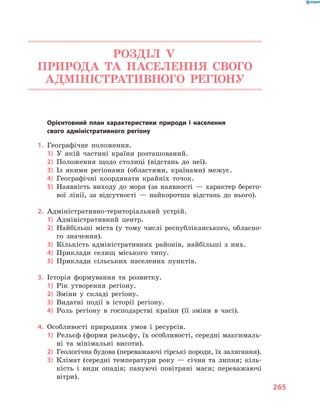 265
РОЗДІЛ V.
ПРИРОДА ТА НАСЕЛЕННЯ СВОГО
АДМІНІСТРАТИВНОГО РЕГІОНУ
	 Орієнтовний план характеристики природи і  населення
свого адміністративного регіону
1.	 Географічне положення.
1)	 У якій частині країни розташований.
2)	 Положення щодо столиці (відстань до неї).
3)	 Із якими регіонами (областями, країнами) межує.
4)	 Географічні координати крайніх точок.
5)	 Наявність виходу до моря (за наявності  — характер берего-
вої лінії, за відсутності  — найкоротша відстань до нього).
2.	 Адміністративно-територіальний устрій.
1)	 Адміністративний центр.
2)	 Найбільші міста (у тому числі республіканського, обласно-
го значення).
3)	 Кількість адміністративних районів, найбільші з  них.
4)	 Приклади селищ міського типу.
5)	 Приклади сільських населених пунктів.
3.	 Історія формування та розвитку.
1)	 Рік утворення регіону.
2)	 Зміни у  складі регіону.
3)	 Видатні події в  історії регіону.
4)	 Роль регіону в  господарстві країни (її зміни в  часі).
4.	 Особливості природних умов і  ресурсів.
1)	 Рельєф (форми рельєфу, їх особливості, середні максималь-
ні та мінімальні висоти).
2)	 Геологічна будова (переважаючі гірські породи, їх залягання).
3)	 Клімат (середні температури року  — січня та липня; кіль-
кість і  види опадів; пануючі повітряні маси; переважаючі
вітри).
 