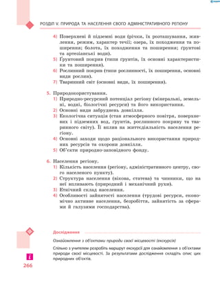 266
Розділ V. Природа та населення свого адміністративного регіону
4)	 Поверхневі й  підземні води (річки, їх розташування, жив-
лення, режим, характер течії; озера, їх походження та по-
ширення; болота, їх походження та поширення; ґрунтові
та артезіанські води).
5)	 Ґрунтовий покрив (типи ґрунтів, їх основні характеристи-
ки та поширення).
6)	 Рослинний покрив (типи рослинності, їх поширення, основні
види рослин).
7)	 Тваринний світ (основні види, їх поширення).
5.	 Природокористування.
1)	 Природно-ресурсний потенціал регіону (мінеральні, земель-
ні, водні, біологічні ресурси) та його використання.
2)	 Основні види забруднень довкілля.
3)	 Екологічна ситуація (стан атмосферного повітря, поверхне-
вих і  підземних вод, ґрунтів, рослинного покриву та тва-
ринного світу). Її вплив на життєдіяльність населення ре-
гіону.
4)	 Основні заходи щодо раціонального використання природ-
них ресурсів та охорони довкілля.
5)	 Об’єкти природно-заповідного фонду.
6.	 Населення регіону.
1)	 Кількість населення (регіону, адміністративного центру, сво-
го населеного пункту).
2)	 Структура населення (вікова, статева) та чинники, що на
неї впливають (природний і  механічний рухи).
3)	 Етнічний склад населення.
4)	 Особливості зайнятості населення (трудові ресурси, еконо-
мічно активне населення, безробіття, зайнятість за сфера-
ми й  галузями господарства).
Дослідження
Ознайомлення з об’єктами природи своєї місцевості (екскурсія)
Спільно з учителем розробіть маршрут екскурсії для ознайомлення з об’єктами
природи своєї місцевості. За результатами дослідження складіть опис цих
природних об’єктів.
 