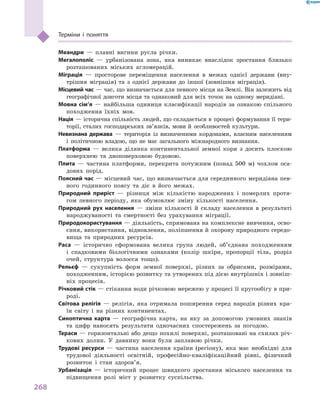 268
Терміни і  поняття
Меандри  — плавні вигини русла річки.
Мегалополіс  — урбанізована зона, яка виникає внаслідок зростання близько
розташованих міських агломерацій.
Міграція  — просторове переміщення населення в  межах однієї держави (вну-
трішня міграція) та з  однієї держави до іншої (зовнішня міграція).
Місцевий час — час, що визначається для певного місця на Землі. Він залежить від
географічної довготи місця та однаковий для всіх точок на одному меридіані.
Мовна сім’я  — найбільша одиниця класифікації народів за ознакою спільного
походження їхніх мов.
Нація — історична спільність людей, що складається в процесі формування її тери-
торії, сталих господарських зв’язків, мови й  особливостей культури.
Невизнана держава  — територія із визначеними кордонами, власним населенням
і  політичною владою, що не має загального міжнародного визнання.
Платформа  — велика ділянка континентальної земної кори з досить плоскою
поверхнею та двоповерховою будовою.
Плита  — частина платформи, перекрита потужним (понад 500 м) чохлом оса-
дових порід.
Поясний час — місцевий час, що визначається для серединного меридіана пев-
ного годинного поясу та діє в  його межах.
Природний приріст  — різниця між кількістю народжених і  померлих протя-
гом певного періоду, яка обумовлює зміну кількості населення.
Природний рух населення  — зміни кількості й  складу населення в  результаті
народжуваності та смертності без урахування міграції.
Природокористування — діяльність, спрямована на комплексне вивчення, осво-
єння, використання, відновлення, поліпшення й охорону природного середо­
вища та природних ресурсів.
Раса  — історично сформована велика група людей, об’єднана походженням
і  спадковими біологічними ознаками (колір шкіри, пропорції тіла, розріз
очей, структура волосся тощо).
Рельєф  — сукупність форм земної поверхні, різних за обрисами, розмірами,
походженням, історією розвитку та утворених під дією внутрішніх і зовніш-
ніх процесів.
Річковий стік — стікання води річковою мережею у процесі її кругообігу в при-
роді.
Світова релігія  — релігія, яка отримала поширення серед народів різних кра-
їн світу і  на різних континентах.
Синоптична карта  — географічна карта, на яку за допомогою умовних знаків
та цифр наносять результати одночасних спостережень за погодою.
Тераси — горизонтальні або дещо похилі поверхні, розташовані на схилах річ-
кових долин. У  давнину вони були заплавою річки.
Трудові ресурси  — частина населення країни (регіону), яка має необхідні для
трудової діяльності освітній, професійно-кваліфікаційний рівні, фізичний
розвиток і  стан здоров’я.
Урбанізація  — історичний процес швидкого зростання міського населення та
підвищення ролі міст у розвитку суспільства.
 
