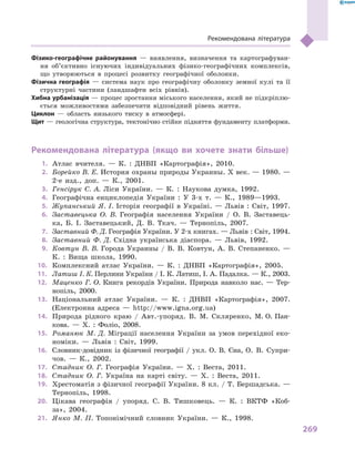 269
Рекомендована література
Фізико-географічне районування  — виявлення, визначення та картографуван-
ня об’єктивно існуючих індивідуальних фізико-географічних комплексів,
що утворюються в процесі розвитку географічної оболонки.
Фізична географія  — система наук про географічну оболонку земної кулі та її
структурні частини (ландшафти всіх рівнів).
Хибна урбанізація — процес зростання міського населення, який не підкріплю-
ється можливостями забезпечити відповідний рівень життя.
Циклон  — область низького тиску в  атмосфері.
Щит — геологічна структура, тектонічно стійке підняття фундаменту платформи.
Рекомендована література (якщо ви хочете знати більше)
1.	 Атлас вчителя.  — К. : ДНВП «Картографія», 2010.
2.	 Борейко В. Е. История охраны природы Украины. Х век. — 1980. —
2-е изд., доп. — К., 2001.
3.	 Генсірук С. А. Ліси України. — К. : Наукова думка, 1992.
4.	 Географічна енциклопедія України : У 3-х т. — К., 1989—1993.
5.	 Жупанський Я. І. Історія географії в Україні. — Львів : Світ, 1997.
6.	 Заставецька О. В. Географія населення України / О. В. Заставець-
ка, Б. І. Заставецький, Д. В. Ткач. — Тернопіль, 2007.
7.	 Заставний Ф. Д. Географія України. У 2-х книгах. — Львів : Світ, 1994.
8.	 Заставний Ф. Д. Східна українська діаспора. — Львів, 1992.
9.	 Ковтун В. В. Города Украины / В. В. Ковтун, А. В. Степаненко. —
К. : Вища школа, 1990.
10.	 Комплексний атлас України. — К. : ДНВП «Картографія», 2005.
11.	 Латиш І. К. Перлини України / І. К. Латиш, І. А. Падалка. — К., 2003.
12.	 Маценко Г. О. Книга рекордів України. Природа навколо нас.  — Тер-
нопіль, 2000.
13.	 Національний атлас України. — К. : ДНВП «Картографія», 2007.
(Електронна адреса — http://www.igna.org.ua)
14.	 Природа рідного краю / Авт.-упоряд. В. М. Скляренко, М. О. Пан-
кова. — Х. : Фоліо, 2008.
15.	 Романюк М. Д. Міграції населення України за умов перехідної еко-
номіки. — Львів : Світ, 1999.
16.	 Словник-довідник із фізичної географії / укл. О. В. Єна, О.  В.  Супри-
чов. — К., 2002.
17.	 Стадник О. Г. Географія України. — Х. : Веста, 2011.
18.	 Стадник О. Г. Україна на карті світу. — Х. : Веста, 2011.
19.	 Хрестоматія з фізичної географії України. 8 кл. / Т. Бершадська. —
Тернопіль, 1998.
20.	 Цікава географія / упоряд. С. В. Тишковець. — К. : ВКТФ «Коб-
за», 2004.
21.	 Янко М. П. Топонімічний словник України. — К., 1998.
 