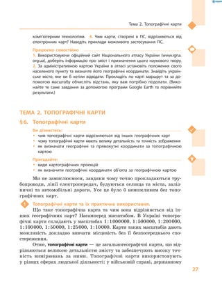 27
Тема 2. Топографічні карти
комп’ютерним технологіям.  4.  Чим карти, створені в  ГІС, відрізняються від
електронних карт? Наведіть приклади можливого застосування ГІС.
Працюємо самостійно
1.  Використовуючи офіційний сайт Національного атласу України (www.igna.
org.ua), доберіть інформацію про зміст і призначення цього наукового твору. 
2.  За адміністративною картою України в  атласі установіть положення свого
населеного пункту та визначте його географічні координати. Знайдіть україн-
ське місто, яке ви  б хотіли відвідати. Прокладіть по карті маршрут та за до-
помогою масштабу обчисліть відстань, яку вам потрібно подолати. (Вико-
найте те саме завдання за допомогою програми Google Earth та порівняйте
результати.)
ТЕМА 2. ТОПОГРАФІЧНІ КАРТИ
§ 6.	 Топографічні карти
Ви дізнаєтесь:
ŠŠ чим топографічні карти відрізняються від інших географічних карт
ŠŠ чому топографічні карти мають велику детальність та точність зображення
ŠŠ як визначати географічні та прямокутні координати за топографічною
картою
Пригадайте:
ŠŠ види картографічних проекцій
ŠŠ як визначити географічні координати об’єкта за географічною картою
Ми не замислюємося, завдяки чому точно прокладаються тру-
бопроводи, лінії електропередач, будуються селища та міста, заліз-
ничні та автомобільні дороги. Усе це було  б неможливим без топо-
графічних карт.
1	 Топографічні карти та їх практичне використання.
Що таке топографічна карта та чим вона відрізняється від ін-
ших географічних карт? Насамперед масштабом. В  Україні топогра-
фічні карти складають у масштабах 1 : 1 000 000, 1 : 500 000, 1 : 200 000,
1 : 100 000, 1 : 50 000, 1 : 25 000, 1 : 10 000. Карти таких масштабів дають
можливість докладно вивчати місцевість без її безпосереднього спо-
стереження.
Отже, топографічні карти — це загальногеографічні карти, що від-
різняються великою детальністю змісту та забезпечують високу точ-
ність вимірювань за ними. Топографічні карти використовують
у різних сферах людської діяльності: у військовій справі, державному
 