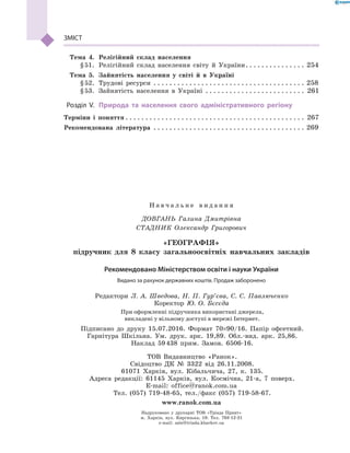 ЗМІСТ
	 Тема 4.	 Релігійний склад населення
	 § 51.	 Релігійний склад населення світу й  України . . . . . . . . . . . . . . . 254
	 Тема 5.	 Зайнятість населення у  світі й в  Україні
	 § 52.	 Трудові ресурси . . . . . . . . . . . . . . . . . . . . . . . . . . . . . . . . . . . . . . . 258
	 § 53.	 Зайнятість населення в  Україні . . . . . . . . . . . . . . . . . . . . . . . . . . 261
	Розділ V.	 Природа та населення свого адміністративного регіону
Терміни і  поняття  . . . . . . . . . . . . . . . . . . . . . . . . . . . . . . . . . . . . . . . . . . . . . 267
Рекомендована література . . . . . . . . . . . . . . . . . . . . . . . . . . . . . . . . . . . . . . . 269
Н а в ч а л ь н е в и д а н н я
ДОВГАНЬ Галина Дмитрівна
СТАДНИК Олександр Григорович
«ГЕОГРАФІЯ»
підручник для 8 класу загальноосвітніх навчальних закладів
Редактори Л. А. Шведова, Н. П. Гур’єва, С. С. Павлюченко
Коректор Ю. О. Бєсєда
При оформленні підручника використані джерела,
викладені у вільному доступі в мережі Інтернет.
Підписано до друку 15.07.2016. Формат 70×90/16. Папір офсетний.
Гарнітура Шкільна. Ум. друк. арк. 19,89. Обл.-вид. арк. 25,86.
Наклад 59 438 прим. Замов. 6506-16.
ТОВ Видавництво «Ранок».
Свідоцтво ДК № 3322 від 26.11.2008.
61071 Харків, вул. Кібальчича, 27, к. 135.
Адреса редакції: 61145 Харків, вул. Космічна, 21-а, 7  поверх.
E-mail: office@ranok.com.ua
Тел. (057) 719-48-65, тел./факс (057) 719-58-67.
www.ranok.com.ua
Рекомендовано Міністерством освіти і науки України
Видано за рахунок державних коштів. Продаж заборонено
Надруковано у друкарні ТОВ «Тріада Принт»
м. Харків, вул. Киргизька, 19. Тел. 703-12-21
e-mail: sale@triada.kharkov.ua
 