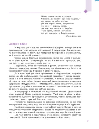3
﻿
Буває, часом сліпну від краси.
Спинюсь, не тямлю, що воно за диво,—
оці степи, це небо, ці ліси,
усе так гарно, чисто, незрадливо,
усе як є  — дорога, явори,
усе моє, все зветься  — Україна.
Така краса, висока і  нетлінна,
що хоч спинись і  з Богом говори.
Ліна Костенко
Шановні друзі!
Минулого року під час захоплюючої подорожі материками та
океанами ви гідно здолали всі труднощі й перешкоди. Ви мали змо-
гу переконатися в  тому, що географія прекрасна й  різноманітна,
як і  життя на нашій планеті.
Однак серед багатьох дивовижних місць на Землі є  особли-
ве — рідна країна. Це територія, на якій жили ваші пращури, усе,
що оточує вас із перших років життя.
Підручник, який ви тримаєте в  руках, допоможе вам краще
пізнати свою рідну землю. Цього року ви дізнаєтеся про багату та
різноманітну природу України й  рідного краю.
Для того щоб успішно працювати з  підручником, потрібно
знати, як він побудований. Навчальний матеріал у  ньому склада-
ється з  п’яти великих частин  — розділів. У  межах розділу виділе-
ні теми та параграфи. Кожен параграф розпочинається вступними
рубриками «Ви дізнаєтесь» і «Пригадайте». Вони налаштують вас на
правильне розуміння навчальних завдань і  допоможуть залучити
до роботи знання, яких ви набули раніше.
У параграфі є  основний та додатковий тексти. Додатковий
текст поданий більш дрібним шрифтом. Такі тексти містять ціка-
ві факти та відомості про наукові досягнення, типові приклади гео­
графічних явищ, про які йдеться, тощо.
Географічні терміни, назви та прізвища особистостей, на які слід
звернути особливу увагу, виділені напівжирним шрифтом або курсивом.
Надійним джерелом знань є географічні карти. Багато з  них ви
знайдете на сторінках підручника. Проте не забувайте заглядати в  ат-
лас — він містить повний комплект географічних карт із кожної теми.
Під час роботи з  параграфом обов’язково звертайте увагу на
ілюстрації. Вони унаочнюють та доповнюють його зміст.
 