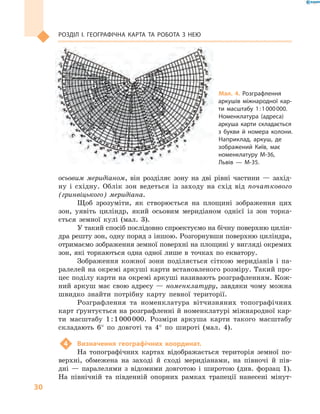 30
Розділ І. Географічна карта та робота з  нею
осьовим меридіаном, він розділяє зону на дві рівні частини  — захід-
ну і  східну. Облік зон ведеться із заходу на схід від початкового
(гринвіцького) меридіана.
Щоб зрозуміти, як створюється на площині зображення цих
зон, уявіть циліндр, який осьовим меридіаном однієї із зон торка-
ється земної кулі (мал.  3).
У такий спосіб послідовно спроектуємо на бічну поверхню цилін-
дра решту зон, одну поряд з іншою. Розгорнувши поверхню циліндра,
отримаємо зображення земної поверхні на площині у вигляді окремих
зон, які торкаються одна одної лише в  точках по екватору.
Зображення кожної зони поділяється сіткою меридіанів і  па-
ралелей на окремі аркуші карти встановленого розміру. Такий про-
цес поділу карти на окремі аркуші називають розграфленням. Кож-
ний аркуш має свою адресу  — номенклатуру, завдяки чому можна
швидко знайти потрібну карту певної території.
Розграфлення та номенклатура вітчизняних топографічних
карт ґрунтується на розграфленні й номенклатурі міжнародної кар-
ти масштабу 1 : 1 000 000. Розміри аркуша карти такого масштабу
складають 6° по довготі та 4° по широті (мал. 4).
4	 Визначення географічних координат.
На топографічних картах відображається територія земної по-
верхні, обмежена на заході й  сході меридіанами, на півночі й  пів-
дні  — паралелями з  відомими довготою і  широтою (див. форзац  1).
На північній та південній опорних рамках трапеції нанесені мінут-
Мал. 4. Розграфлення
аркушів міжнародної кар-
ти масштабу 1 : 1 000 000.
Номенклатура (адреса)
аркуша карти складається
з  букви й номера колони.
Наприклад, аркуш, де
зображений Київ, має
номенклатуру М-36,
Львів  — М-35.
 