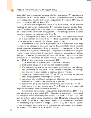 32
Розділ І. Географічна карта та робота з  нею
нути від’ємних значень, початок відліку координат Y  домовилися
перенести на 500 км на захід. Усі точки, розміщені на схід від осьо-
вого меридіана, мають значення координати  Y більше 500  км, на
захід  — менше 500  км (мал.  5).
Для того щоб відрізняти зони, слід па­м’я­тати, що їх номери
входять до значення координати  Y у  вигляді перших цифр. Тери-
торія України займає чотири зони — від четвертої до сьомої включ-
но. Тому перші значення координати  Y на топографічних картах
України матимуть значення від 4 до 7.
На топографічній карті нанесені лінії, що проведені через
1  км і  паралельні до осей  X та  Y. Вони підписані в  рамці кар-
ти та утворюють квадратну кілометрову сітку.
Координати ліній сітки підписуються в кілометрах між вну-
трішньою та мінутною рамками карти. Біля крайніх ліній вказані
повні значення координат, біля проміжних  — скорочені, тобто ли-
ше десятки та одиниці кілометрів. Скорочені координати викорис-
товують для позначення будь-якого квадрата кілометрової сітки.
Квадрат, у  якому розташований заданий об’єкт, вказується зна-
ченнями його нижньої та лівої сторін. Наприклад, гора Півден-
на (136,7  м) розташована у  квадраті 4651.
Для обчислення прямокутних координат об’єкта:
1)	 знаходимо квадрат, у  якому він розташований;
2)	 з’ясовуємо в  рамці карти значення, що відповідають півден-
ній (нижній) та західній (лівій) лініям квадрата, та запису-
ємо кількість кілометрів у  вигляді цілого числа;
3)	 опускаємо перпендикуляри ΔX та ΔY на південну та західну
лінії координатної кілометрової сітки;
4)	 циркулем або лінійкою вимірюємо відрізки та, користуючись
масштабом, обчислюємо значення в  метрах;
5)	 дописуємо до цілих значень кілометрів значення ΔX та ΔY.
Слід пам’ятати, що координати  X та  Y всіх пунктів території
України виражені семизначними числами.
Визначимо прямокутні координати гори Південна (136,7 м),
яка розміщена у  квадраті 4651. Значення координат південної
та західної ліній кілометрової сітки: X = 5946, Y = 6351  км. Те-
пер потрібно визначити, наскільки гора Південна віддалена від
цих ліній. Вимірюємо перпендикуляри та за допомогою лінійно-
го масштабу переводимо в  метри: ΔX = 375  м, ΔY = 250  м. Допи-
суємо отримані значення до встановлених координат кілометро-
вої сітки: X = 5 946 375  м, Y = 6 351 250  м.
 