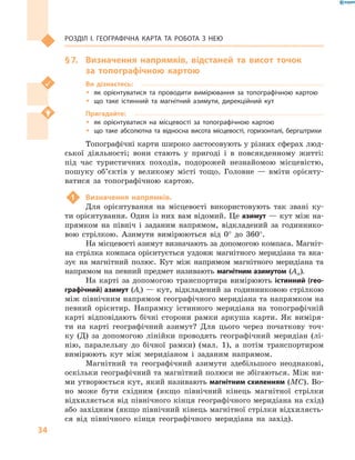 34
Розділ І. Географічна карта та робота з  нею
§ 7.	 Визначення напрямків, відстаней та висот точок
за  топографічною картою
Ви дізнаєтесь:
ŠŠ як орієнтуватися та проводити вимірювання за топографічною картою
ŠŠ що таке істинний та магнітний азимути, дирекційний кут
Пригадайте:
ŠŠ як орієнтуватися на місцевості за топографічною картою
ŠŠ що таке абсолютна та відносна висота місцевості, горизонталі, бергштрихи
Топографічні карти широко застосовують у різних сферах люд-
ської діяльності; вони стають у  пригоді і  в повсякденному житті:
під час туристичних походів, подорожей незнайомою місцевістю,
пошуку об’єктів у  великому місті тощо. Головне  — вміти орієнту-
ватися за топографічною картою.
1	 Визначення напрямків.
Для орієнтування на місцевості використовують так звані ку-
ти орієнтування. Один із них вам відомий. Це азимут — кут між на-
прямком на північ і  заданим напрямом, відкладений за годиннико-
вою стрілкою. Азимути вимірюються від  0° до  360°.
На місцевості азимут визначають за допомогою компаса. Магніт-
на стрілка компаса орієнтується уздовж магнітного меридіана та вка-
зує на магнітний полюс. Кут між напрямом магнітного меридіана та
напрямом на певний предмет називають магнітним азимутом (Ам).
На карті за допомогою транспортира вимірюють істинний (гео­
графічний) азимут (Аі) — кут, відкладений за годинниковою стрілкою
між північним напрямом географічного меридіана та напрямком на
певний орієнтир. Напрямку істинного меридіана на топографічній
карті відповідають бічні сторони рамки аркуша карти. Як виміря-
ти на карті географічний азимут? Для цього через початкову точ-
ку (Д) за допомогою лінійки проводять географічний меридіан (лі-
нію, паралельну до бічної рамки) (мал.  1), а  потім транспортиром
вимірюють кут між меридіаном і  заданим напрямом.
Магнітний та географічний азимути здебільшого неоднакові,
оскільки гео­графічний та магнітний полюси не збігаються. Між ни-
ми утворюється кут, який називають магнітним схиленням (МС). Во-
но може бути східним (якщо північний кінець магнітної стрілки
відхиляється від північного кінця географічного меридіана на схід)
або західним (якщо північний кінець магнітної стрілки відхиляєть-
ся від північного кінця географічного меридіана на захід).
 