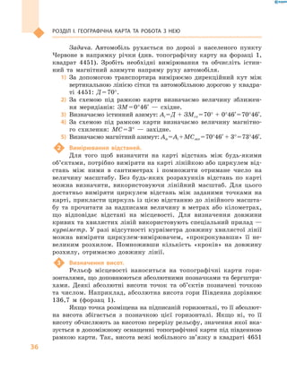 36
Розділ І. Географічна карта та робота з  нею
Задача. Автомобіль рухається по дорозі з  населеного пункту
Червоне в  напрямку річки (див. топографічну карту на форзаці  1,
квадрат 4451). Зробіть необхідні вимірювання та обчисліть істин-
ний та магнітний азимути напряму руху автомобіля.
1)	 За допомогою транспортира вимірюємо дирекційний кут між
вертикальною лінією сітки та автомобільною дорогою у  квадра-
ті 4451: Д = 70°.
2)	 За схемою під рамкою карти визначаємо величину зближен-
ня меридіанів: ЗМ = 0°46′  — східне.
3)	 Визначаємо істинний азимут: Аі = Д + ЗМсх = 70° + 0°46′ = 70°46′.
4)	 За схемою під рамкою карти визначаємо величину магнітно-
го схилення: МС = 3°  — західне.
5)	 Визначаємо магнітний азимут: Ам = Аі + МСзах = 70°46′ + 3° = 73°46′.
2	 Вимірювання відстаней.
Для того щоб визначити на карті відстань між будь-якими
об’єк­тами, потрібно виміряти на карті лінійкою або циркулем від-
стань між ними в  сантиметрах і  помножити отримане число на
величину масштабу. Без будь-яких розрахунків відстань по карті
можна визначити, використовуючи лінійний масштаб. Для цього
достатньо виміряти циркулем відстань між заданими точками на
карті, прикласти циркуль із цією відстанню до лінійного масшта-
бу та прочитати за надписами величину в  метрах або кілометрах,
що відповідає відстані на місцевості. Для визначення довжини
кривих та хвилястих ліній використовують спеціальний прилад —
курвіметр. У разі відсутності курвіметра довжину хвилястої лінії
можна виміряти циркулем-вимірювачем, «прокрокувавши» її не-
великим розхилом. Помноживши кількість «кроків» на довжину
розхилу, отримаємо довжину лінії.
3	 Визначення висот.
Рельєф місцевості наноситься на топографічні карти гори-
зонталями, що доповнюються абсолютними позначками та бергштри-
хами. Деякі абсолютні висоти точок та об’єктів позначені точкою
та числом. Наприклад, абсолютна висота гори Південна дорівнює
136,7  м (форзац  1).
Якщо точка розміщена на підписаній горизонталі, то її абсолют-
на висота збігається з  позначкою цієї горизонталі. Якщо ні, то її
висоту обчислюють за висотою перерізу рельєфу, значення якої вка-
зується в допоміжному оснащенні топографічної карти під південною
рамкою карти. Так, висота вежі мобільного зв’язку в  квадраті 4651
 