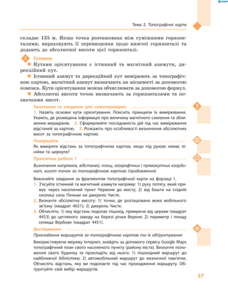 37
Тема 2. Топографічні карти
складає 135  м. Якщо точка розташована між суміжними горизон-
талями, вираховують її перевищення щодо нижчої горизонталі та
додають до абсолютної висоти цієї горизонталі.
!	 Головне
‹‹ Кутами орієнтування є  істинний та магнітний азимути, ди-
рекційний кут.
‹‹ Істинний азимут та дирекційний кут вимірюють за топографіч-
ною картою, магнітний азимут визначають на місцевості за допомогою
компаса. Кути орієнтування можна обчислювати за допомогою формул.
‹‹ Абсолютні висоти точок визначають за горизонталями та по-
значками висот.
Запитання та завдання для самоперевірки
1.  Назвіть основні кути орієнтування. Поясніть принципи їх вимірювання.
Укажіть, де розміщена інформація про величину магнітного схилення та збли-
ження меридіанів.  2. Сформулюйте послідовність дій під час вимірювання
відстаней за картою.  3. Розкажіть про особливості визначення абсолютних
висот за топографічною картою.
Поміркуйте
Як виміряти відстань за топографічною картою, якщо під рукою немає лі-
нійки та циркуля?
Практична робота 1
Визначення напрямків, відстаней, площ, географічних і прямокутних коорди-
нат, висот точок за топографічною картою (продовження)
Виконайте завдання за фрагментом топографічної карти на форзаці  1.
1.	З’ясуйте істинний та магнітний азимути напряму: 1) руху потягу, який пря-
мує через населений пункт Червоне до мосту; 2) від башти на східній
околиці села Пеньки на джерело Чисте.
2.	Визначте абсолютну висоту: 1) точки, де розташована вежа мобільного
зв’язку (квадрат 4651); 2) джерела Чисте.
3.	Обчисліть: 1) яку відстань подолає пішохід, прямуючи від церкви (квадрат
4453) до цегляного заводу на березі річки Верхня; 2) периметр і  площу
селища Вербове (квадрат 4451).
Дослідження
Прокладання маршрутів за топографічною картою та їх обґрунтування
Використовуючи мережу Інтернет, знайдіть за допомого сервісу Google Maps
топографічний план свого населеного пункту (району міста). Визначте поло-
ження свого будинку та прокладіть від нього: 1) пішохідний маршрут до
найближчої бібліотеки; 2) автомобільний маршрут до визначної пам’ятки.
Обчисліть відстань, яку ви подолаєте під час проходження маршруту. Об-
ґрунтуйте свій вибір маршрутів.
 