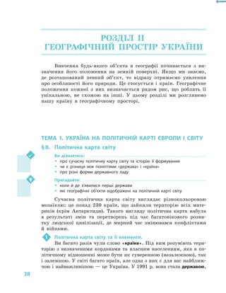 38
РОЗДІЛ II.
ГЕОГРАФІЧНИЙ ПРОСТІР УКРАЇНИ
Вивчення будь-якого об’єкта в географії починається з ви-
значення його положення на земній поверхні. Якщо ми знаємо,
де розташований певний об’єкт, то відразу отримаємо уявлення
про особливості його природи. Це стосується і країн. Географічне
положення кожної з  них визначається рядом рис, що роблять її
унікальною, не схожою на інші. У цьому розділі ми розглянемо
нашу країну в  географічному просторі.
ТЕМА 1. УКРАЇНА НА ПОЛІТИЧНІЙ КАРТІ ЄВРОПИ І  СВІТУ
§ 8.	 Політична карта світу
Ви дізнаєтесь:
ŠŠ про сучасну політичну карту світу та історію її формування
ŠŠ чи є різниця між поняттями «держава» і «країна»
ŠŠ про різні форми державного ладу
Пригадайте:
ŠŠ коли й де з’явилися перші держави
ŠŠ які географічні об’єкти відображені на політичній карті світу
Сучасна політична карта світу виглядає різнокольоровою
мозаїкою: це понад 230 країн, що зайняли територію всіх мате-
риків (крім Антарктиди). Такого вигляду політична карта набула
в  результаті змін та перетворень під час багатовікового розви-
тку людської цивілізації, де мирний час змінювався конфліктами
й  війнами.
1	 Політична карта світу та її елементи.
Ви багато разів чули слово «країна». Під ним розуміють тери-
торію з  визначеними кордонами та власним населенням, яка в  по-
літичному відношенні може бути як суверенною (незалежною), так
і залежною. У світі багато країн, але одна з них є для вас найближ-
чою і найважливішою — це Україна. У 1991 р. вона стала державою,
 