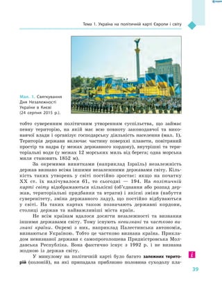 39
Тема 1. Україна на політичній карті Європи і  світу
тобто суверенним політичним утворенням суспільства, що займає
певну територію, на якій має всю повноту законодавчої та вико-
навчої влади і організує господарську діяльність населення (мал. 1).
Територія держави включає частину поверхні планети, повітряний
простір та надра (у межах державного кордону), внутрішні та тери-
торіальні води (у межах 12 морських миль від берега; одна морська
миля становить 1852  м).
За окремими винятками (наприклад Ізраїль) незалежність
держав визнано всіма іншими незалежними державами світу. Кіль-
кість таких утворень у  світі постійно зростає: якщо на початку
XX  ст. їх налічувалося 61, то сьогодні  — 194. На політичній
карті світу відображаються кількісні (об’єднання або розпад дер-
жав, територіальні придбання та втрати) і  якісні зміни (набуття
суверенітету, зміна державного ладу), що постійно відбуваються
у  світі. На таких картах також позначають державні кордони,
столиці держав та найважливіші міста країн.
Не всім країнам вдалося досягти незалежності та визнання
іншими державами світу. Тому існують невизнані та частково ви-
знані країни. Окремі з них, наприклад Палестинська автономія,
визнаються Україною. Тобто це частково визнана країна. Прикла-
дом невизнаної держави є самопроголошена Придністровська Мол-
давська Республіка. Вона фактично існує з  1992 р. і  не визнана
жодною із держав світу.
У минулому на політичній карті було багато залежних терито­
рій (колоній), на які припадала приблизно половина суходолу пла-
Мал. 1. Святкування
Дня Незалежності
України в  Києві
(24  серпня 2015  р.).
 