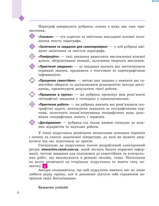 4
﻿
Параграф завершують рубрики, кожна з  яких має своє при-
значення.
! 	 «Головне» — тут коротко та змістовно викладені основні поло-
ження тексту параграфа.
	 «Запитання та завдання для самоперевірки» — у цій рубриці вмі-
щено запитання за змістом параграфа.
	 «Поміркуйте» — такі завдання вимагають висловлення власної
думки, обґрунтованої позиції, залучення творчого мислення.
	 «Практичні завдання» — ці завдання навчать вас застосовувати
отримані знання, працювати з  текстовою та картографічною
інформацією.
	 «Працюємо самостійно» — метою цих завдань є навчити вас са-
мостійно обирати та застосовувати різноманітні методи дослі-
джень, презентувати результати своєї роботи.
	 «Працюємо в  групах»  — ця рубрика пропонує вам розв’язати
географічні завдання у  співпраці з  однокласниками.
	 «Практична робота» — ця рубрика навчить вас розв’язувати гео­
графічні задачі, виконувати завдання за географічними кар-
тами, полегшить запам’ятовування географічних назв, розу-
міння географічних понять і  термінів.
	 «Дослідження»  — рубрика під такою назвою спонукає до влас-
них відкриттів та наукової роботи.
У  кінці підручника розміщено визначення основних термінів
і  понять та список додаткової літератури, до якої ви можете звер-
нутися під час підготовки до уроків.
Спеціально до підручника також розроблений електронний
ресурс interactive.ranok.com.ua, який містить багато корисної інфор-
мації, тестові завдання для підготовки до самостійних та контроль-
них робіт, що виконуються в  режимі онлайн, тощо. Посилання
на нього розміщені на сторінках підручника та мають таку по-
значку .
Автори сподіваються, що цей підручник навчить вас не лише
любити рідну країну, але й  допоможе відчути себе справжнім па-
тріотом своєї Батьківщини.
Бажаємо успіхів!
 