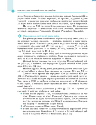40
Розділ II. Географічний простір України
нети. Вони перебували під владою іноземних держав (метрополій) та
управлялися ними. Залежні території, як правило, віддалені від ме-
трополії і  практично повністю позбавлені політичної самостійності.
На карті вони позначаються тим самим кольором, що й метрополія.
На початку XXІ ст. колоній залишилося мало. Це переважно
незначні території з  невеликою кількістю жителів, здебільшого
острівні, наприклад Гренландія (Данія), Реюньйон (Франція).
2	 Формування політичної карти світу.
Історію формування політичної карти світу поділяють на кіль-
ка великих часових відрізків  — періодів, кожному з  яких прита-
манні певні риси. Більшість дослідників виділяють чотири періоди:
стародавній, або античний (VІ тис. до н. е.  — кінець V  ст. н. е.),
середньовічний (початок ІV  — кінець ХV ст.), новий (ХVІ  — поча-
ток XX ст.) і  новітній (із 1914 р.).
Сучасна політична карта світу здебільшого сформувалася впро-
довж останнього, новітнього періоду. Тому дослідники поділяють
його на кілька менших часових відрізків  — етапів.
Перший із них охоплює час між початком Першої світової вій­
ни (1914 р.) і  подіями, які передували Другій світовій війні (сере­
дина 30-х рр. XX ст.).
Початок другого етапу деякі дослідники датують початком Дру-
гої світової війни, а кінець його припадає на середину 50-х рр. XX ст.
Третій етап тривав від середини 50-х до початку 80-х рр.
XX ст. Головна його ознака — поява на політичній карті світу ве-
личезної кількості молодих держав унаслідок визволення колоній.
Так, лише в  1960 р. здобули політичну незалежність 17  африкан-
ських країн. Унаслідок цього припинили своє існування колоні-
альні імперії.
Четвертий етап розпочався у  80-х рр. XX ст. і  триває до
сьогодні. У  цей час відбулися такі зміни:
‹‹ поява нових держав. Так, Чехословаччина розпалася на Че-
хію і  Словаччину, на місці Югославії з’явилося шість загаль-
новизнаних та одна самопроголошена країна, СРСР розпався
на 15 суверенних держав, від Ефіопії відокремилася Еритрея,
від Судану  — Південний Судан тощо;
‹‹ об’єднання держав (Німеччина, Ємен);
‹‹ поява значної кількості самопроголошених державних утво-
рень (наприклад Сомаліленд і Пунтленд у Східній Африці, Аб-
хазія і  Південна Осетія в  Закавказзі) (мал.  2);
 