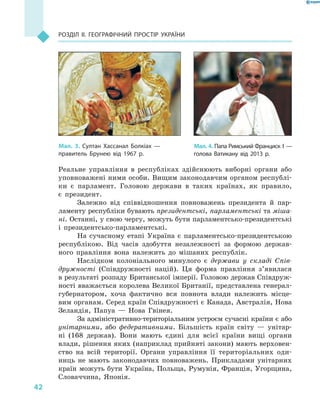 42
Розділ II. Географічний простір України
Реальне управління в  республіках здійснюють виборні органи або
уповноважені ними особи. Вищим законодавчим органом республі-
ки є  парламент. Головою держави в  таких країнах, як правило,
є  президент.
Залежно від співвідношення повноважень президента й  пар-
ламенту республіки бувають президентські, парламентські та міша-
ні. Останні, у свою чергу, можуть бути парламентсько-президентські
і  президентсько-парламентські.
На сучасному етапі Україна є  парламентсько-президентською
республікою. Від часів здобуття незалежності за формою держав-
ного правління вона належить до мішаних республік.
Наслідком колоніального минулого є  держави у  складі Спів-
дружності (Співдружності націй). Ця форма правління з’явилася
в результаті розпаду Британської імперії. Головою держав Співдруж-
ності вважається королева Великої Британії, представлена генерал-
губернатором, хоча фактично вся повнота влади належить місце-
вим органам. Серед країн Співдружності є Канада, Австралія, Нова
Зеландія, Папуа  — Нова Гвінея.
За адміністративно-територіальним устроєм сучасні країни є або
унітарними, або федеративними. Більшість країн світу  — унітар-
ні (168  держав). Вони мають єдині для всієї країни вищі органи
влади, рішення яких (наприклад прийняті закони) мають верховен-
ство на всій території. Органи управління її територіальних оди-
ниць не мають законодавчих повноважень. Прикладами унітарних
країн можуть бути Україна, Польща, Румунія, Франція, Угорщина,
Словаччина, Японія.
Мал. 3. Султан Хассанал Болкіах  —
правитель Брунею від 1967  р.
Мал. 4. Папа Римський Франциск I —
голова Ватикану від 2013  р.
 