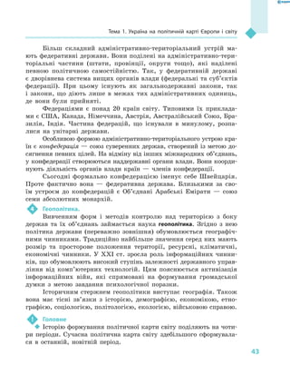 43
Тема 1. Україна на політичній карті Європи і  світу
Більш складний адміністративно-територіальний устрій ма-
ють федеративні держави. Вони поділені на адміністративно-тери-
торіальні частини (штати, провінції, округи тощо), які наділені
певною політичною самостійністю. Так, у  федеративній державі
є дворівнева система вищих органів влади (федеральні та суб’єктів
федерації). При цьому існують як загальнодержавні закони, так
і  закони, що діють лише в  межах тих адміністративних одиниць,
де вони були прийняті.
Федераціями є  понад 20 країн світу. Типовими їх приклада-
ми є США, Канада, Німеччина, Австрія, Австралійський Союз, Бра-
зилія, Індія. Частина федерацій, що існували в  минулому, розпа-
лися на унітарні держави.
Особливою формою адміністративно-територіального устрою кра-
їн є конфедерація — союз суверенних держав, створений із метою до-
сягнення певних цілей. На відміну від інших міжнародних об’єднань,
у конфедерації створюються наддержавні органи влади. Вони коорди-
нують діяльність органів влади країн  — членів конфедерації.
Сьогодні формально конфедерацією іменує себе Швейцарія.
Проте фактично вона  — федеративна держава. Близькими за сво-
їм устроєм до конфедерацій є  Об’єднані Арабські Емірати  — союз
семи абсолютних монархій.
4	 Геополітика.
Вивченням форм і  методів контролю над територією з  боку
держав та їх об’єднань займається наука геополітика. Згідно з  нею
політика держави (переважно зовнішня) обумовлюється географіч-
ними чинниками. Традиційно найбільше значення серед них мають
розмір та просторове положення території, ресурсні, кліматичні,
економічні чинники. У  XXI ст. зросла роль інформаційних чинни-
ків, що обумовлюють високий ступінь залежності державного управ-
ління від комп’ютерних технологій. Цим пояснюється активізація
інформаційних війн, які спрямовані на формування громадської
думки з  метою завдання психологічної поразки.
Історичним стержнем геополітики виступає географія. Також
вона має тісні зв’язки з  історією, демографією, економікою, етно-
графією, соціологією, політологією, екологією, військовою справою.
!	 Головне
‹‹ Історію формування політичної карти світу поділяють на чоти-
ри періоди. Сучасна політична карта світу здебільшого сформувала-
ся в  останній, новітній період.
 