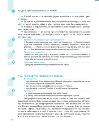 44
Розділ II. Географічний простір України
‹‹ У світі існують дві основні форми правління — монархія і рес-
публіка.
‹‹ Залежно від особливостей адміністративно-територіального по-
ділу сучасні країни світу є  або унітарними, або федеративними.
‹‹ Україна є парламентсько-президентською республікою, унітар-
ною державою.
‹‹ Геополітика  — це наука про географічну зумовленість різних
політичних процесів, що відбуваються в  країні та її геополітично-
му просторі.
Запитання та завдання для самоперевірки
1.  Розкажіть про політичну карту світу та її елементи.  2.  Поясніть відмін-
ності між поняттями «країна», «держава», «залежна територія», «невизнана
держава».  3. Назвіть основну форму правління в сучасному світі та її озна-
ки.  4.  Чим федеративні держави відрізняються від унітарних?
Практичне завдання
Нанесіть на контурну карту кордони держав, що стали незалежними за
останні 25 років, та підпишіть їхні назви. Скористайтеся додатковою літера-
турою або ресурсами мережі Інтернет.
Працюємо самостійно
Підготуйте повідомлення про геополітику як науку.
§ 9.	 Географічне положення України
Ви дізнаєтесь:
ŠŠ про відмінності між фізико-географічним, економіко-географічним та по-
літико-географічним положенням країни
ŠŠ про основні риси географічного положення України
ŠŠ про розміри території України, її конфігурацію та кордони
Пригадайте:
ŠŠ у яких півкулях розташована територія Євразії
ŠŠ у якому кліматичному поясі розташована територія України
Географічне положення — одне з найважливіших понять гео­
графічної науки. Воно характеризує просторове розміщення об’єкта,
що вивчається, до географічних чинників, які впливають на ньо-
го. Фізико-географічне положення країни є сталим, його не можна
змінити. Щодо економіко- та політико-географічного положення,
то вони змінюються в часі й залежать не тільки від порівняно стій-
ких природних чинників (клімат, рельєф, внутрішні води, ґрунти),
але й  від історичних, економічних та політичних.
 