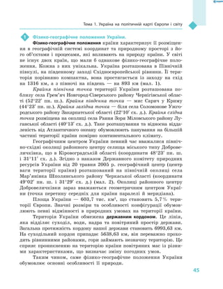 45
Тема 1. Україна на політичній карті Європи і  світу
1	 Фізико-географічне положення України.
Фізико-географічне положення країни характеризує її розміщен-
ня в  географічній системі координат та природному просторі з  йо-
го об’єктами і  процесами, які впливають на природу країни. У  світі
не існує двох країн, що мали  б однакове фізико-географічне поло-
ження. Кожна з  них унікальна. Україна розташована в  Північній
півкулі, на південному заході Східноєвропейської рівнини. Її тери-
торія порівняно компактна, вона простягається із заходу на схід
на 1316  км, а  з півночі на південь  — на 893  км (мал.  1).
Крайня північна точка території України розташована по-
близу села Грем’яч Новгород-Сіверського району Чернігівської облас-
ті (52°22′  пн.  ш.). Крайня південна точка  — мис Сарич у  Криму
(44°23′ пн. ш.). Крайня західна точка — біля села Соломонове Ужго-
родського району Закарпатської області (22°10′ сх. д.). Крайня східна
точка розміщена на околиці села Рання Зоря Міловського району Лу-
ганської області (40°13′ сх. д.). Таке розташування та відносна відда-
леність від Атлантичного океану обумовлюють панування на більшій
частині території країни помірно континентального клімату.
Географічним центром України певний час вважалися північ-
но-східні околиці районного центру селища міського типу Доброве-
личківка, що в  Кіровоградській області (координати 48°23′ пн. ш.
і  31°11′ сх. д.). Згідно з  наказом Державного комітету природних
ресурсів України від 20  травня 2005  р. географічний центр (центр
ваги території країни) розташований на північній околиці села
Мар’янівка Шполянського району Черкаської області (координати
49°02′ пн. ш. і  31°29′ сх. д.) (мал.  2). Околиці районного центру
Добровеличківки зараз вважаються геометричним центром Украї-
ни (точка перетину середніх для країни паралелі й  меридіана).
Площа України  — 603,7  тис. км2
, що становить 5,7 % тери-
торії Європи. Значні розміри та особливості конфігурації обумов-
люють певні відмінності в  природних умовах на території країни.
Територія України обмежена державним кордоном. Це лінія,
яка відділяє суходіл, води, надра та повітряний простір держави.
Загальна протяжність кордону нашої держави становить 6993,63  км.
На суходільний кордон припадає 5638,63  км, він переважно прохо-
дить рівнинними районами, гори займають незначну територію. Це
сприяє проникненню на територію країни повітряних мас із різни-
ми характеристиками, що визначає зміну погодних умов.
Таким чином, саме фізико-географічне положення України
обумовлює основні особливості її природи.
 