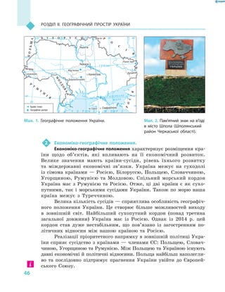 46
Розділ II. Географічний простір України
2	 Економіко-географічне положення.
Економіко-географічне положення характеризує розміщення кра-
їни щодо об’єктів, які впливають на її економічний розвиток.
Велике значення мають країни-сусіди, рівень їхнього розвитку
та міждержавні економічні зв’язки. Україна межує на суходолі
із сімома країнами  — Росією, Білоруссю, Польщею, Словаччиною,
Угорщиною, Румунією та Молдовою. Спільний морський кордон
Україна має з  Румунією та Росією. Отже, ці дві країни є  як сухо-
путними, так і  морськими сусідами України. Також по морю наша
країна межує з  Туреччиною.
Велика кількість сусідів — сприятлива особливість географіч-
ного положення України. Це створює більше можливостей виходу
в  зовнішній світ. Найбільший сухопутний кордон (понад третина
загальної довжини) Україна має із Росією. Однак із  2014  р. цей
кордон став дуже нестабільним, що по­в’язано із загостренням по-
літичних відносин між нашою країною та Росією.
Реалізації пріоритетного напрямку в зовнішній політиці Укра-
їни сприяє сусідство з  країнами  — членами ЄС: Польщею, Словач-
чиною, Угорщиною та Румунією. Між Польщею та Україною існують
давні економічні й політичні відносини. Польща найбільш наполегли-
во та послідовно підтримує прагнення України увійти до Європей-
ського Союзу.
Мал. 2. Пам’ятний знак на в’їзді
в  місто Шпола (Шполянський
район Черкаської області).
Мал. 1. Географічне положення України.
ÀÀ ÇÇ ÎÎ ÂÂ ÑÑ ÜÜ ÊÊ ÅÅ
ÌÌ ÎÎ ÐÐ ÅÅ
×× ÎÎ ÐÐ ÍÍ ÅÅ ÌÌ ÎÎ ÐÐ ÅÅ
24°24° 28°28° 32°32° 36°36° 40°40°
50°50°
46°46°
24°24°
28°28° 32°32° 36°36°
50°50°
46°46°
СімферопольСімферополь
ЛуганськЛуганськ
ЧернігівЧернігів
ЧеркасиЧеркаси
Мар’янівкаМар’янівка
Рання ЗоряРання Зоря
СоломоновеСоломонове
ДобровеличківкаДобровеличківка
м. Саричм. Сарич
КіровоградКіровоград
УжгородУжгород
М
ОЛДОВА
М
ОЛДОВА
Р
У
М
У
Н
І
Я
Р
У
М
У
Н
І
Я
ПОЛЬЩА
ПОЛЬЩА
РОСІЯ
РОСІЯ
Р
О
С
І
Я
Р
О
С
І
Я
Грем’ячГрем’ячБ І Л О Р У С ЬБ І Л О Р У С Ь
1316 км1316 км
893км893км
Крайні точки
Географічні центри
 