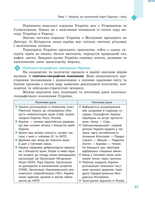 47
Тема 1. Україна на політичній карті Європи і  світу
Порівняно невеликі кордони Україна має з  Угорщиною та
Словаччиною. Однак це є  важливим чинником із точки зору ви-
ходу України в  Європу.
Значна частина кордону України з  Молдовою проходить по
Дністру. Із Білоруссю наша країна має спільну систему річкових
і  залізничних шляхів.
Територією України проходять транзитом, тобто з  одних су-
сідніх країн до інших, багато вантажів, передусім природний газ,
нафта, метал. Завдяки цьому Україна отримує кошти, розвиває та
вдосконалює свою транспортну мережу.
3	 Політико-географічне положення України.
На економічні та політичні процеси в  країні значною мірою
впливає її політико-географічне положення. Воно визначається про-
сторовим положенням і  відносинами з  іншими країнами світу та
їхніми групами з  точки зору намагань реалізувати політичні, еко-
номічні та військово-стратегічні інтереси.
Можна виділити такі позитивні та негативні риси політико-
географічного положення України.
Позитивні риси Негативні риси
‹‹ Україна розташована в  помірному поясі
Північної півкулі, де зосереджена біль-
шість наймогутніших країн (США, країни
Західної Європи, Росія, Японія).
‹‹ Україна  — велика європейська держава,
що має потужні зв’язки з  більшістю країн
Європи.
‹‹ Країна має велику кількість сусідів, час-
тина з  яких є  членами ЄС та НАТО.
‹‹ Держава має вихід до Чорного моря
й  далі у  Світовий океан.
‹‹ Україна підтримує добросусідські відноси-
ни з  більшістю країн. Разом із ними Укра-
їна входить до складу низки міжнародних
організацій. Це Організація Об’єднаних
Націй (ООН), Рада Європи, Організація
за демократію й  економічний розвиток
(ГУАМ), Організація Чорноморського еко-
номічного співробітництва (ЧЕС). Україна
також здійснює зусилля із метою набли-
ження до НАТО
‹‹ Відбувається розмежування
між західними й  східними су-
сідами. Географічно Україна
перебуває на вістрі протисто-
яння «Захід  — Схід».
‹‹ Причорноморський і  східний
регіони України входять у  так
звану «дугу нестабільності»
(колишня Югославія  — Придні­
стров’я  — Абхазія  — Південна
Осетія  — Карабах  — Чечня).
На більшості цих територій
відбувалися «локальні війни».
‹‹ Вихід у  Світовий океан мож-
ливий тільки через протоки.
‹‹ Поблизу кордонів України
розташовані невизнані (част-
ково визнані) держави, пере-
дусім Придністровська Мол-
давська Респуб­ліка.
‹‹ Загострення відносин із Росією
 