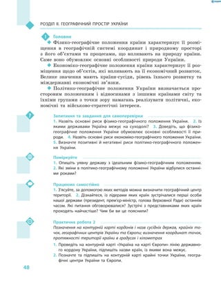 48
Розділ II. Географічний простір України
!	 Головне
‹‹ Фізико-географічне положення країни характеризує її розмі-
щення в  географічній системі координат і  природному просторі
з  його об’єктами та процесами, що впливають на природу країни.
Саме воно обумовлює основні особливості природи України.
‹‹ Економіко-географічне положення країни характеризує її роз-
міщення щодо об’єктів, які впливають на її економічний розвиток.
Велике значення мають країни-сусіди, рівень їхнього розвитку та
міждержавні економічні зв’язки.
‹‹ Політико-географічне положення України визначається про-
сторовим положенням і  відносинами з  іншими країнами світу та
їхніми групами з  точки зору намагань реалізувати політичні, еко-
номічні та військово-стратегічні інтереси.
Запитання та завдання для самоперевірки
1.  Назвіть основні риси фізико-географічного положення України.  2.  Із
якими державами Україна межує на суходолі?  3.  Доведіть, що фізико-
географічне положення України обумовлює основні особливості її при-
роди.  4. Назвіть основні риси економіко-географічного положення України. 
5. Визначте позитивні й негативні риси політико-географічного положен-
ня України.
Поміркуйте
1.  Опишіть уявну державу з  ідеальним фізико-географічним положенням. 
2. Які зміни в політико-географічному положенні України відбулися останні-
ми роками?
Працюємо самостійно
1. З’ясуйте, за допомогою яких методів можна визначити географічний центр
території.  2.  Дізнайтеся, із лідерами яких країн зустрічалися перші особи
нашої держави (президент, прем’єр-міністр, голова Верховної Ради) останнім
часом. Які питання обговорювалися? Зустрічі з  представниками яких країн
проходять найчастіше? Чим би ви це пояснили?
Практична робота 2
Позначення на контурній карті кордонів і  назв сусідніх держав, крайніх то-
чок, географічних центрів України та Європи; визначення координат точок,
протяжності території країни в градусах і кілометрах
1.	Проведіть на контурній карті «Україна на карті Європи» лінію державно-
го кордону України, підпишіть назви країн, із якими вона межує.
2.	Позначте та підпишіть на контурній карті крайні точки України, геогра-
фічні центри України та Європи.
 
