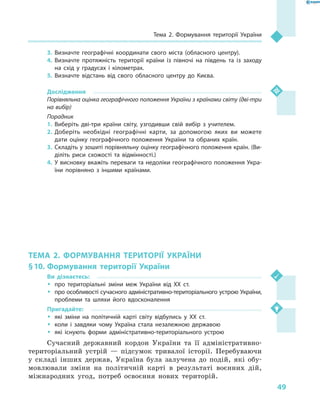 49
Тема 2. Формування території України
3.	Визначте географічні координати свого міста (обласного центру).
4.	Визначте протяжність території країни із півночі на південь та із заходу
на схід у  градусах і  кілометрах.
5.	Визначте відстань від свого обласного центру до Києва.
Дослідження
Порівняльна оцінка географічного положення України з країнами світу (дві-три
на вибір)
Порадник
1.	Виберіть дві-три країни світу, узгодивши свій вибір з  учителем.
2.	Доберіть необхідні географічні карти, за допомогою яких ви можете
дати оцінку географічного положення України та обраних країн.
3.	Складіть у зошиті порівняльну оцінку географічного положення країн. (Ви-
діліть риси схожості та відмінності.)
4.	У висновку вкажіть переваги та недоліки географічного положення Укра-
їни порівняно з  іншими країнами.
ТЕМА 2. ФОРМУВАННЯ ТЕРИТОРІЇ УКРАЇНИ
§ 10.	Формування території України
Ви дізнаєтесь:
ŠŠ про територіальні зміни меж України від XX ст.
ŠŠ про особливості сучасного адміністративно-територіального устрою України,
проблеми та шляхи його вдосконалення
Пригадайте:
ŠŠ які зміни на політичній карті світу відбулись у  XX ст.
ŠŠ коли і  завдяки чому Україна стала незалежною державою
ŠŠ які існують форми адміністративно-територіального устрою
Сучасний державний кордон України та її адміністративно-
територіальний устрій  — підсумок тривалої історії. Перебуваючи
у  складі інших держав, Україна була залучена до подій, які обу-
мовлювали зміни на політичній карті в  результаті воєнних дій,
міжнародних угод, потреб освоєння нових територій.
 