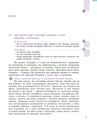 5
Вступ
ВСТУП
§ 1.	 Що вивчає курс географії «Україна у  світі:
природа, населення»
Ви дізнаєтесь:
ŠŠ що та з  якою метою вивчають у  курсі «Україна у  світі: природа, населення»
ŠŠ які існують методи досліджень фізичної та суспільної географії України
Пригадайте:
ŠŠ що вивчає наука географія
ŠŠ що таке природні багатства
ŠŠ якими джерелами географічних знань ви користувалися, вивчаючи гео-
графію материків і  океанів
На уроках географії в  7  класі ви познайомилися з  природни-
ми процесами та явищами, які відбуваються у  великих природних
комплексах Землі — материках та океанах. Цього року ви вивчати-
мете дуже важливу частину нашої планети, територію нашої Бать-
ківщини — України. Ви дізнаєтеся про природні процеси та явища,
характерні для території України, а  також про її населення.
1	 Об’єкт вивчення фізичної та суспільної географії України.
Ви вже знаєте, що географія вивчає Землю, людей, які на
ній живуть, та їхню господарську діяльність. Для того щоб до-
слідити всю різноманітність об’єктів і  процесів, що існують на
Землі, знадобилася ціла система наук. Більшість із них можна
об’єднати у  дві групи  — фізико-географічні та суспільно-геогра-
фічні науки. Фізико-географічні науки вивчають географічну обо-
лонку в цілому, її компоненти (рельєф, клімат, океани, води су-
ходолу, ґрунти, рослини, тварин) і частини (зокрема материки,
океани, природні зони). Су­спільно-географічні науки досліджу-
ють закономірності розміщення та розвитку суспільства у світі,
в окремих районах і  державах. У 8 класі ці науки допоможуть
вам з’ясувати, як і  чому змінюється кількість населення світу
та нашої країни, які його склад і структура, умови життя, особли-
вості розселення й трудової діяльності.
 
