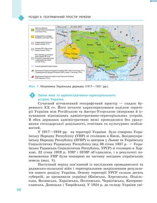 50
Розділ II. Географічний простір України
1	 Зміни меж та адміністративно-територіального
устрою України.
Сучасний вітчизняний географічний простір  — спадок бу-
ремного XX ст. Його початок характеризувався поділом терито-
рії України між Російською та Австро-Угорською імперіями й іс-
нуванням відповідних адміністративно-територіальних устроїв.
В  обох державах адміністративні межі проводилися без ураху-
вання господарської доцільності, етнічних та культурних особли-
востей.
У 1917—1918 рр. на території України було створено Укра-
їнську Народну Республіку (УНР) зі столицею в Києві, Західноукра-
їнську Народну Республіку (ЗУНР) із центром у Львові та Українську
Соціалістичну Радянську Республіку (від 30 січня 1937 р. — Укра-
їнська Радянська Соціалістична Республіка, УРСР) зі столицею в Хар-
кові. 22  січня 1919 р. УНР і ЗУНР об’єдналися, і в  результаті по-
вноваження УНР були поширені на частину західних українських
земель (мал.  1).
Наступний період пов’язаний із наслідками громадянської та
радянсько-польської війн і територіальним закріпленням результа-
тів нового розділу України. Основу території УРСР склали десять
губерній, де проживали українці (Київська, Херсонська, Поділь-
ська, Волинська, Харківська, Полтавська, Чернігівська, Катерино­
славська, Донецька і Таврійська). У 1924 р. до складу України уві-
24° 28° 32° 36° 40°
50°
46°
32° 36° 40°
50°
46°
М 1 : 20 000 000асштаб
Б С Р Р
П О Л Ь Щ А
В I Й С Ь К А
А Н Т А Н Т И
А Р М
IЯ
ДЕНIКIНА
Українська Держава
гетьмана Павла Скоропадського
в листопаді 1918 р.
Західноукраїнська Народна
Республіка в листопаді 1918 р.
Західний кордон Російської
імперії в лютому 1917 р.
Територія УНР за Брестською
угодою (9 лютого 1918 р.)
Межі територій, що контролю-
валися урядом УНР після
об’єднання західноукраїнських
і східноукраїнських земель
(22 січня 1919 р.)
Сучасний державний кордон України
Проголошення Української Народної Республіки (УНР) у Києві 20 листопада 1917 р.
і Західноукраїнської Народної Республіки (ЗУНР) у Львові 13 листопада 1918 р.
Проголошення Української Соціалістичної Радянської Республіки
(УСРР) (березень 1919 р.)
Р
С
Ф
Р
Р
Житомир
Мозир
Вінниця Черкаси
Полтава
Миколаїв
Одеса
Херсон
Запоріжжя
Катеринослав
Юзівка
Катеринодар
Луганськ
Харків
Чернігів
Гомель
Суми
Сімферополь
Ужгород Станіслав
Чернівці
Львів
Луцьк
Варшава
Берестя
КИЇВ
Кишинів
Мал. 1. Незалежна Українська держава (1917—1921  рр.).
 