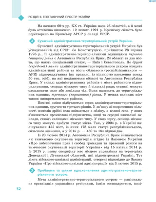 52
Розділ II. Географічний простір України
На початок 60-х рр. XX ст. Україна мала 25 областей, а її межі
було остаточно визначено. 12  лютого 1991  р. Кримську область було
перетворено на Кримську АРСР у  складі УРСР.
2	 Сучасний адміністративно-територіальний устрій України.
Сучасний адміністративно-територіальний устрій України був
успадкований від СРСР. За Конституцією, прийнятою 28  червня
1996  р., її адміністративно-територіальними одиницями першого
(вищого) рівня є Автономна Республіка Крим, 24 області та два міс-
та, що мають спеціальний статус,  — Київ і  Севастополь. До другої
(середньої) ланки адміністративно-територіального устрою входять
адміністративні райони та міста обласного (республіканського  —
АРК) підпорядкування (як правило, із кількістю населення понад
50  тис. осіб), на які поділяються області та Автономна Республіка
Крим. У  складі адміністративних районів є  міста районного підпо-
рядкування, селища міського типу й сільські ради; останні можуть
охоплювати одне або декілька сіл. Вони належать до територіаль-
них одиниць третього (первинного) рівня. У  межах великих міст
також виокремлюються райони.
Помітні зміни відбуваються серед адміністративно-територіаль-
них одиниць другого та третього рівнів. У зв’язку зі скороченням кіль-
кості жителів дрібні села знімаються з  обліку, а  великі села, у  яких
з’являються промислові підприємства, вищі та середні навчальні за-
клади, стають селищами міського типу. У свою чергу, селища місько-
го типу можуть здобути статус міста. Так, у  2004  р. в  Україні на-
лічувалося 455  міст, із яких 178  мали статус респуб­ліканського,
обласного значення, а  у 2015  р.  — 460 та 184  відповідно.
Із 20 лютого 2014 р. Автономна Республіка Крим визначається
як тимчасово окупована територія згідно із Законом України
«Про забезпечення прав і свобод громадян та правовий режим на
тимчасово окупованій території України» від 15  квітня 2014 р.
Із 2015 р. певну специфіку має місцеве управління на територіях
Донецької і Луганської областей, які підконтрольні Україні. Тут
діють військово-цивільні адміністрації, створені відповідно до Закону
України «Про військово-цивільні адміністрації» від 3 лютого 2015 р.
3	 Проблеми та шляхи вдосконалення адміністративно-терито-
ріального устрою.
Мета адміністративно-територіального устрою  — раціональ-
на організація управління регіонами, їхнім господарством, полі-
 
