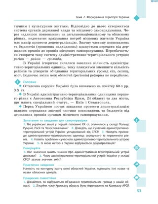 53
Тема 2. Формування території України
тичним і  культурним життям. Відповідно до нього створюється
система органів державної влади та місцевого самоврядування. Че-
рез надлишок повноважень на загальнонаціональному та обласному
рівнях, недостатнє врахування потреб місцевих жителів Україна
має намір провести децентралізацію. Значну частину повноважень
та бюджетів (грошових надходжень) планується передати від дер-
жавних органів до органів місцевого самоврядування. Передбачаєть-
ся створити таку систему адміністративно-територіального устрою:
регіон  — район  — громада.
В Україні історично склалася завелика кількість адміністра-
тивно-територіальних одиниць, тому планується зменшити кількість
районів та утворити об’єднання територіальних громад сіл, селищ,
міст. Водночас зміни меж областей (регіонів) реформа не передбачає.
!	 Головне
‹‹ Остаточно кордони України було визначено на початку 60-х рр.
XX  ст.
‹‹ В Україні адміністративно-територіальними одиницями першо-
го рівня є  Автономна Республіка Крим, 24  області та два міста,
що мають спеціальний статус,  — Київ і  Севастополь.
‹‹ Перед Україною постає завдання провести децентралізацію
шляхом передання значної частини повноважень та бюджетів від
державних органів органам місцевого самоврядування.
Запитання та завдання для самоперевірки
1.  Які українські землі у  першій половині XX  ст. опинилися у  складі Польщі,
Румунії, Росії та Чехословаччини?  2. Доведіть, що сучасний адміністративно-
територіальний устрій України успадкований від СРСР.  3.  Наведіть прикла-
ди адміністративно-територіальних одиниць середнього та первинного рів-
нів.  4. Назвіть проблеми сучасного адміністративно-територіального устрою
України.  5.  Із якою метою в  Україні відбувається децентралізація?
Поміркуйте
1.  Яке значення мають знання про адміністративно-територіальний устрій
держави?  2.  Чому адміністративно-територіальний устрій України у складі
СРСР зазнав значних змін?
Практичне завдання
Нанесіть на контурну карту межі областей України, підпишіть їхні назви та
назви обласних центрів.
Працюємо самостійно
1.  Дізнайтеся, як відбувається об’єднання територіальних громад у  нашій об-
ласті.  2. З’ясуйте, чому Кримську область було перетворено на Кримську АРСР.
 