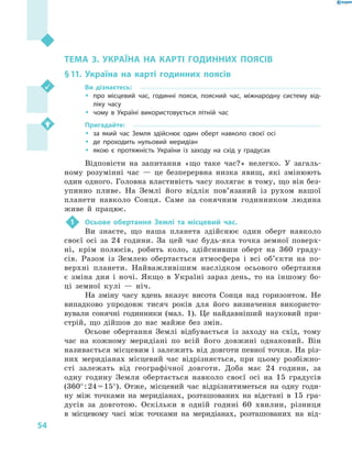 54
Розділ II. Географічний простір України
ТЕМА 3. УКРАЇНА НА КАРТІ ГОДИННИХ ПОЯСІВ
§ 11.	Україна на карті годинних поясів
Ви дізнаєтесь:
ŠŠ про місцевий час, годинні пояси, поясний час, міжнародну систему від-
ліку часу
ŠŠ чому в  Україні використовується літній час
Пригадайте:
ŠŠ за який час Земля здійснює один оберт навколо своєї осі
ŠŠ де проходить нульовий меридіан
ŠŠ якою є  протяжність України із заходу на схід у  градусах
Відповісти на запитання «що таке час?» нелегко. У  загаль-
ному розумінні час  — це безперервна низка явищ, які змінюють
один одного. Головна властивість часу полягає в тому, що він без-
упинно пливе. На Землі його відлік пов’язаний із рухом нашої
планети навколо Сонця. Саме за сонячним годинником людина
живе й  працює.
1	 Осьове обертання Землі та місцевий час.
Ви знаєте, що наша планета здійснює один оберт навколо
своєї осі за 24  години. За цей час будь-яка точка земної поверх-
ні, крім полюсів, робить коло, здійснивши оберт на 360  граду-
сів. Разом із Землею обертається атмосфера і  всі об’єкти на по-
верхні планети. Найважливішим наслідком осьового обертання
є  зміна дня і  ночі. Якщо в  Україні зараз день, то на іншому бо-
ці земної кулі  — ніч.
На зміну часу вдень вказує висота Сонця над горизонтом. Не
випадково упродовж тисяч років для його визначення використо-
вували сонячні годинники (мал.  1). Це найдавніший науковий при-
стрій, що дійшов до нас майже без змін.
Осьове обертання Землі відбувається із заходу на схід, тому
час на кожному меридіані по всій його довжині однаковий. Він
називається місцевим і залежить від довготи певної точки. На різ-
них меридіанах місцевий час відрізняється, при цьому розбіжно­
сті залежать від географічної довготи. Доба має 24  години, за
одну годину Земля обертається навколо своєї осі на 15  градусів
(360° : 24 = 15°). Отже, місцевий час відрізнятиметься на одну годи-
ну між точками на меридіанах, розташованих на відстані в  15  гра-
дусів за довготою. Оскільки в  одній годині 60  хвилин, різниця
в  місцевому часі між точками на меридіанах, розташованих на від-
 