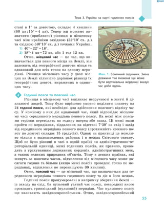 55
Тема 3. Україна на карті годинних поясів
стані в  1° за довготою, складає 4  хвилини
(60  хв : 15° = 4  хв). Тепер ми можемо ви-
значити (приблизно) різницю в  місцевому
часі між крайніми західною (22°10′ сх. д.)
та східною (40°13′ сх. д.) точками України.
1)	 40° – 22° = 18°.
2)	 18° · 4  хв = 72  хв, або 1  год 12  хв.
Отже, місцевий час  — це час, що ви-
значається для певного місця на Землі, він
залежить від географічної довготи місця та
однаковий для всіх точок на одному мери-
діані. Різниця місцевого часу у  двох міс-
цях на Землі кількісно дорівнює різниці їх
географічних довгот, виражених в  одини-
цях часу.
2	 Годинні пояси та поясний час.
Різниця в  місцевому часі викликає незручності в  житті й  ді-
яльності людей. Тому було вирішено умовно поділити планету на
24 годинні пояси, які необхідні для здійснення поясного відліку ча-
су. У  кожному з  них діє однаковий час, який відповідає місцево-
му часу серединного меридіана певного поясу. На межі між пояса-
ми стрілки переводять на годину вперед або назад. Ці межі мали
пройти по меридіанах, віддалених на відстані 7°30′ на схід і  захід
від серединного меридіана певного поясу (протяжність кожного по-
ясу по довготі складає 15  градусів). Однак на практиці це можли-
во тільки в  малозаселених районах і  в межах Світового океану.
Щоб не було різниці в  часі в  одній країні чи адміністративно-те-
риторіальній одиниці, межі годинних поясів, як правило, прово-
дять з  урахуванням державних кордонів, адміністративних меж,
а  також великих природних об’єктів. Тому в  деяких країнах, які
живуть за поясним часом, відхилення від місцевого часу може до-
сягати години та більше (якщо межі поясів проведені точно по ме-
ридіанах, відхилення не перевищують 30  хвилин).
Отже, поясний час — це місцевий час, що визначається для се-
рединного меридіана певного годинного поясу та діє в  його межах.
Годинні пояси пронумеровані в напрямку обертання Землі —
із заходу на схід. За нульовий узятий час поясу, посередині якого
проходить гринвіцький (нульовий) меридіан. Час нульового поясу
ще називають західноєвропейським. Отже, західноєвропейський
Мал. 1. Сонячний годинник. Зміна
довжини тіні гномона (це може
бути вертикальна жердина) вказує
час доби вдень.
 