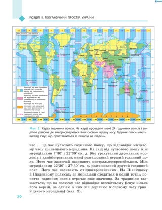 56
РОЗДІЛ II. ГеОГРАФІЧНий ПРОСТІР УКРАїНи
час — це час нульового годинного поясу, що відповідає місцево-
му часу гринвіцького меридіана. На схід від нульового поясу між
меридіанами 7°30′ і 22°30′ сх. д. (без урахування державних кор-
донів і адміністративних меж) розташований перший годинний по-
яс. Його час зазвичай називають центральноєвропейським. Між
меридіанами 22°30′ і 37°30′ сх. д. розташований другий годинний
пояс. Його час називають східноєвропейським. На Північному
й Південному полюсах, де меридіани сходяться в одній точці, по-
няття годинних поясів втрачає своє значення. За традицією вва-
жається, що на полюсах час відповідає всесвітньому (існує кілька
його версій, за однією з них він дорівнює місцевому часу грин-
віцького меридіана) (мал. 2).
Гринвіцький
меридіан
ПОНЕДІЛОК
НЕДІЛЯ
Лініязмінидат
Лос-Анджелес
Анкорідж
Оттава
Едмонтон
А Н Т А Р К Т И Д А
Гринвіч
Готгоб (Нук)
Париж
Мадрид
Алжир
Дакар
Каїр
Яунде
Луанда
Лусака
Антананаріву
Найробі
Ер-Ріяд
Київ
Москва
Самара
Іжевськ Челябінськ
Омськ
Красноярськ
Іркутськ
Осло
Ташкент
Делі
Якутськ
Владивосток
Токіо
Ханой
Коломбо
Джакарта
Магадан
Петропавловськ-
-Камчатський
Пекін
Сідней
Веллінгтон
Аделаїда
Перт
Кейптаун
Антарктичний п-ів
Маркізькі о-ви
о. Ньюфаундленд
Нью-Йорк
Мехіко
Кіто
Каракас
ІРАН
АВСТРАЛІЯ
НЕПАЛ
М’ЯНМА
АФГАНІСТАН
Бразиліа
Ріо-де Жанейро
Буенос-Айрес
Наукова станція
«Академік Вернадський» (Україна)
150° 120° 90° 60° 30° 0° 30° 60° 90° 120° 150° 180°
150° 120° 90° 60° 30° 0° 30° 60° 90° 120° 150° 180°
на захід
від Гринвіча
на схід
від Гринвіча
–11 –10 –9 –7 –6 –5 –4 –3 –2 –1 0 +1 +2
+3 г 30 хв
–9 г 30 хв
–3 г 30 хв
–3 г 00 хв
+4 г 30 хв
+5 г 45 хв
+6 г 30 хв
+6 г 30 хв
+5 г 30 хв
+6 г 30 хв
+11 г 30 хв
+12 г 45 хв
+9 г 30 хв
+3 +4 +5 +6 +7 +8 +9 +10 +11 +12–12 –11
1.00 2.00 3.00 4.00 5.00 6.00 7.00 8.00 9.00 10.00 11.00 12.00 13.00 14.00 15.00 16.00 17.00 18.00 19.00 20.00 21.00 22.00 23.00 24.00 1.00
75°
60°
45°
30°
15°
0°
15°
30°
45°
60°
75°
75° 75°
60°
45°
30°
15°
0°
15°
30°
45°
60°
–8
Кокосові о-ви
о. Норфолк
о-ви Чатем
ЗАХ. МАЛАЙЗІЯ
МАСШТАБ 1 : 200 000 000
Території, на яких прийнято
поясний час (початок
відліку від гринвіцького
меридіана)
Території, на яких прийнятий
час відрізняється від
гринвіцького на зазначену
величину
Території, на яких діє
сонячний час (місцевий
час, який визначають за
положенням Сонця)
Величина різниці в часі
годинного поясу від
гринвіцького часу
+2 г 30 хв
Мал. 2. Карта годинних поясів. На карті проведені межі 24  годинних поясів і  ви-
ділені райони, де використовуються інші системи відліку часу. Годинні пояси мають
вигляд смуг, що простягаються із півночі на південь.
 