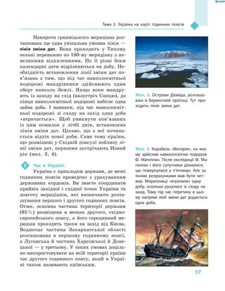 57
Тема 3. Україна на карті годинних поясів
Навпроти гринвіцького меридіана роз-
ташована ще одна унікальна умовна лінія —
лінія зміни дат. Вона проходить у  Тихому
океані переважно по 180-му меридіану з не-
великими відхиленнями. По її різні боки
календарні дати відрізняються на добу. Не-
обхідність встановлення лінії зміни дат по­
в’язана з  тим, що під час навколосвітньої
подорожі мандрівники здійснюють один
оберт навколо Землі. Якщо вони мандру-
ють із заходу на схід (назустріч Сонцю), до
кінця навколосвітньої подорожі набігає одна
зайва доба. І  навпаки, під час навколосвіт-
ньої подорожі зі сходу на захід одна доба
«втрачається». Щоб уникнути пов’язаних
із цим помилок у  лічбі днів, встановлена
лінія зміни дат. Цікаво, що з  неї почина-
ється відлік нової доби. Саме тому країни,
що розміщені у Східній півкулі поблизу лі-
нії зміни дат, першими зустрічають Новий
рік (мал.  3, 4).
3	 Час в  Україні.
Україна є прикладом держави, де межі
годинних поясів проведено з  урахуванням
державних кордонів. Ви знаєте координати
крайніх західної і  східної точок України та
довготу меридіанів, які визначають розта-
шування першого і другого годинних поясів.
Отже, основна частина території держави
(95 %) розміщена в  межах другого, східно-
європейського поясу, а  його сере­динний ме-
ридіан проходить трохи на захід від Києва.
Водночас частина Закарпатської області
розташована в  першому годинному поясі,
а Луганська й частина Харківської й Доне-
цької — у третьому. У таких умовах доціль-
но використовувати на всій території країни
час другого годинного поясу, який в  Украї-
ні також називають київським.
Мал. 3. Острови Діоміда, розташо-
вані в  Беринговій протоці. Тут про-
ходить лінія зміни дат.
Мал. 4. Корабель «Вікторія», на яко-
му здійснив навколосвітню подорож
Ф. Магеллан. Після експедиції Ф. Ма-
геллан і його супутники дізналися,
що повернулися у  п’ятницю. Але за
їхніми розрахунками мав бути чет-
вер. Мореплавці «втратили» одну
добу, оскільки рухалися зі сходу на
захід. Тому під час перетину в  цьо-
му напрямі лінії зміни дат додається
одна доба.
 