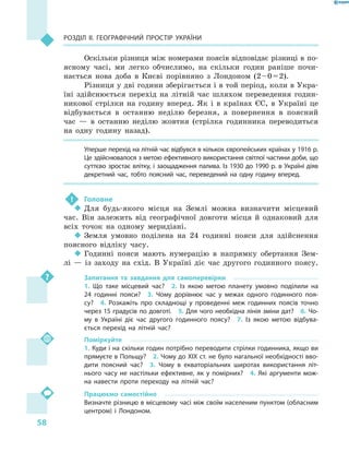 58
Розділ II. Географічний простір України
Оскільки різниця між номерами поясів відповідає різниці в по-
ясному часі, ми легко обчислимо, на скільки годин раніше почи-
нається нова доба в  Києві порівняно з  Лондоном (2 – 0 = 2).
Різниця у дві години зберігається і в той період, коли в Укра-
їні здійснюється перехід на літній час шляхом переведення годин-
никової стрілки на годину вперед. Як і  в країнах ЄС, в  Україні це
відбувається в  останню неділю березня, а  повернення в  поясний
час  — в  останню неділю жовтня (стрілка годинника переводиться
на одну годину назад).
Уперше перехід на літній час відбувся в кількох європейських країнах у 1916 р.
Це здійснювалося з метою ефективного використання світлої частини доби, що
суттєво зростає влітку, і заощадження палива. Із 1930 до 1990 р. в Україні діяв
декретний час, тобто поясний час, переведений на одну годину вперед.
!	 Головне
‹‹ Для будь-якого місця на Землі можна визначити місцевий
час. Він залежить від географічної довготи місця й  однаковий для
всіх точок на одному меридіані.
‹‹ Земля умовно поділена на 24  годинні пояси для здійснення
поясного відліку часу.
‹‹ Годинні пояси мають нумерацію в  напрямку обертання Зем-
лі  — із заходу на схід. В  Україні діє час другого годинного поясу.
Запитання та завдання для самоперевірки
1.  Що таке місцевий час?  2.  Із якою метою планету умовно поділили на
24  годинні пояси?  3.  Чому дорівнює час у  межах одного годинного поя-
су?  4.  Розкажіть про складнощі у  проведенні меж годинних поясів точно
через 15 градусів по довготі.  5. Для чого необхідна лінія зміни дат?  6. Чо-
му в  Україні діє час другого годинного поясу?  7.  Із якою метою відбува-
ється перехід на літній час?
Поміркуйте
1. Куди і на скільки годин потрібно переводити стрілки годинника, якщо ви
прямуєте в Польщу?  2. Чому до XIX ст. не було нагальної необхідності вво-
дити поясний час?  3.  Чому в  екваторіальних широтах використання літ-
нього часу не настільки ефективне, як у  помірних?  4.  Які аргументи мож-
на навести проти переходу на літній час?
Працюємо самостійно
Визначте різницю в місцевому часі між своїм населеним пунктом (обласним
центром) і  Лондоном.
 