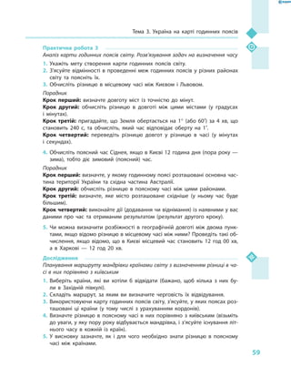 59
Тема 3. Україна на карті годинних поясів
Практична робота 3
Аналіз карти годинних поясів світу. Розв’язування задач на визначення часу
1.	Укажіть мету створення карти годинних поясів світу.
2.	З’ясуйте відмінності в  проведенні меж годинних поясів у  різних районах
світу та поясніть їх.
3.	Обчисліть різницю в  місцевому часі між Києвом і  Львовом.
Порадник
Крок перший: визначте довготу міст із точністю до мінут.
Крок другий: обчисліть різницю в  довготі між цими містами (у градусах
і  мінутах).
Крок третій: пригадайте, що Земля обертається на 1° (або 60′) за 4  хв, що
становить 240  с, та обчисліть, який час відповідає оберту на 1′.
Крок четвертий: переведіть різницю довгот у  різницю в  часі (у  мінутах
і  секундах).
4.	Обчисліть поясний час Сіднея, якщо в Києві 12 година дня (пора року —
зима), тобто діє зимовий (поясний) час.
Порадник
Крок перший: визначте, у якому годинному поясі розташовані основна час-
тина території України та східна частина Австралії.
Крок другий: обчисліть різницю в  поясному часі між цими районами.
Крок третій: визначте, яке місто розташоване східніше (у ньому час буде
більшим).
Крок четвертий: виконайте дії (додавання чи віднімання) із наявними у вас
даними про час та отриманим результатом (результат другого кроку).
5.	Чи можна визначити розбіжності в  географічній довготі між двома пунк-
тами, якщо відомо різницю в місцевому часі між ними? Проведіть такі об-
числення, якщо відомо, що в  Києві місцевий час становить 12  год 00  хв,
а  в Харкові  — 12  год 20  хв.
Дослідження
Планування маршруту мандрівки країнами світу з визначенням різниці в ча-
сі в них порівняно з київським
1.	Виберіть країни, які ви хотіли  б відвідати (бажано, щоб кілька з  них бу-
ли в  Західній півкулі).
2.	Складіть маршрут, за яким ви визначите черговість їх відвідування.
3.	Використовуючи карту годинних поясів світу, з’ясуйте, у яких поясах роз-
ташовані ці країни (у тому числі з  урахуванням кордонів).
4.	Визначте різницю в  поясному часі в  них порівняно з  київським (візьміть
до уваги, у яку пору року відбувається мандрівка, і з’ясуйте існування літ-
нього часу в  кожній із країн).
5.	У висновку зазначте, як і  для чого необхідно знати різницю в  поясному
часі між країнами.
 