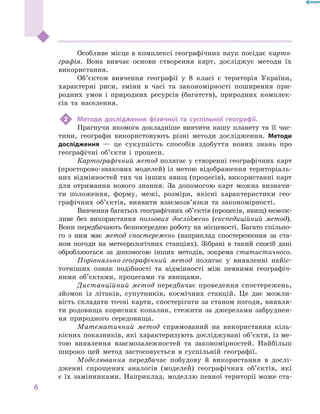 6
﻿
Особливе місце в комплексі географічних наук посідає карто-
графія. Вона вивчає основи створення карт, досліджує методи їх
використання.
Об’єктом вивчення географії у  8  класі є  територія України,
характерні риси, зміни в  часі та закономірності поширення при-
родних умов і  природних ресурсів (багатств), природних комплек-
сів та населення.
2	 Методи дослідження фізичної та суспільної географії.
Прагнучи якомога докладніше вивчити нашу планету та її час-
тини, географи використовують різні методи дослідження. Методи
дослідження  — це сукупність способів здобуття нових знань про
географічні об’єкти і  процеси.
Картографічний метод полягає у створенні географічних карт
(просторово-знакових моделей) із метою відображення територіаль-
них відмінностей тих чи інших явищ (процесів), використанні карт
для отримання нового знання. За допомогою карт можна визначи-
ти положення, форму, межі, розміри, якісні характеристики гео-
графічних об’єктів, виявити взаємозв’язки та закономірності.
Вивчення багатьох географічних об’єктів (процесів, явищ) немож-
ливе без використання польових досліджень (експедиційний метод).
Вони передбачають безпосередню роботу на місцевості. Багато спільно-
го з ним має метод спостережень (наприклад спостереження за ста-
ном погоди на метеорологічних станціях). Зібрані в  такий спосіб дані
обробляються за допомогою інших методів, зокрема статистичного.
Порівняльно-географічний метод полягає у виявленні найіс-
тотніших ознак подібності та відмінності між певними географіч-
ними об’єктами, процесами та явищами.
Дистанційний метод передбачає проведення спостережень,
зйомок із літаків, супутників, космічних станцій. Це дає можли-
вість складати точні карти, спостерігати за станом погоди, виявля-
ти родовища корисних копалин, стежити за джерелами забруднен-
ня природного середовища.
Математичний метод спрямований на використання кіль-
кісних показників, які характеризують досліджувані об’єкти, із ме-
тою виявлення взаємозалежностей та закономірностей. Найбільш
широко цей метод застосовується в  суспільній географії.
Моделювання передбачає побудову й  використання в  дослі-
дженні спрощених аналогів (моделей) географічних об’єктів, які
є їх замінниками. Наприклад, моделлю певної території може ста-
 