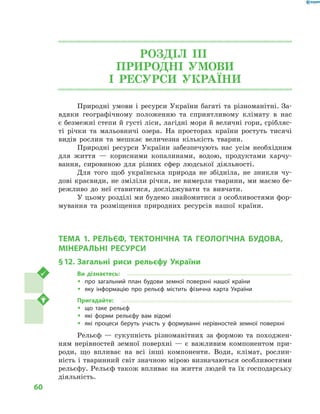 60
РОЗДІЛ III.
ПРИРОДНІ УМОВИ
І  РЕСУРСИ УКРАЇНИ
Природні умови і ресурси України багаті та різноманітні. За-
вдяки географічному положенню та сприятливому клімату в  нас
є безмежні степи й густі ліси, лагідні моря й величні гори, срібляс-
ті річки та мальовничі озера. На просторах країни ростуть тисячі
видів рослин та мешкає величезна кількість тварин.
Природні ресурси України забезпечують нас усім необхідним
для життя  — корисними копалинами, водою, продуктами харчу-
вання, сировиною для різних сфер людської діяльності.
Для того щоб українська природа не збідніла, не зникли чу-
дові краєвиди, не зміліли річки, не вимерли тварини, ми маємо бе-
режливо до неї ставитися, досліджувати та вивчати.
У цьому розділі ми будемо знайомитися з особливостями фор-
мування та розміщення природних ресурсів нашої країни.
ТЕМА 1. РЕЛЬЄФ, ТЕКТОНІЧНА ТА ГЕОЛОГІЧНА БУДОВА,
МІНЕРАЛЬНІ РЕСУРСИ
§ 12.	Загальні риси рельєфу України
Ви дізнаєтесь:
ŠŠ про загальний план будови земної поверхні нашої країни
ŠŠ яку інформацію про рельєф містить фізична карта України
Пригадайте:
ŠŠ що таке рельєф
ŠŠ які форми рельєфу вам відомі
ŠŠ які процеси беруть участь у  формуванні нерівностей земної поверхні
Рельєф  — сукупність різноманітних за формою та походжен-
ням нерівностей земної поверхні  — є  важливим компонентом при-
роди, що впливає на всі інші компоненти. Води, клімат, рослин-
ність і тваринний світ значною мірою визначаються особливостями
рельєфу. Рельєф також впливає на життя людей та їх господарську
діяльність.
 