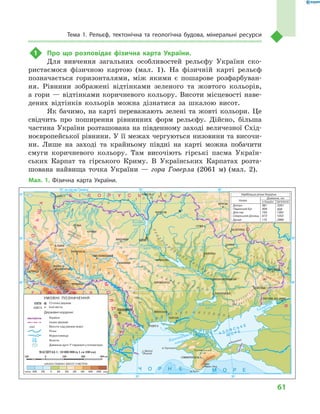 61
Тема 1. Рельєф, тектонічна та геологічна будова, мінеральні ресурси
1	 Про що розповідає фізична карта України.
Для вивчення загальних особливостей рельєфу України ско-
ристаємося фізичною картою (мал.  1). На фізичній карті рельєф
позначається горизонталями, між якими є  пошарове розфарбуван-
ня. Рівнини зображені відтінками зеленого та жовтого кольорів,
а гори — відтінками коричневого кольору. Висоти місцевості наве-
дених відтінків кольорів можна дізнатися за шкалою висот.
Як бачимо, на карті переважають зелені та жовті кольори. Це
свідчить про поширення рівнинних форм рельєфу. Дійсно, більша
частина України розташована на південному заході величезної Схід-
ноєвропейської рівнини. У її межах чергуються низовини та височи-
ни. Лише на заході та крайньому півдні на карті можна побачити
смуги коричневого кольору. Там височіють гірські пасма Україн-
ських Карпат та гірського Криму. В  Українських Карпатах розта-
шована найвища точка України  — гора Говерла (2061  м) (мал.  2).
Мал. 1. Фізична карта України.
Дунай 175 2960
30°
24° на схід від Ґринвіча
50°
48°
30° 36°
36°
50°
52°
48°
МАСШТАБ 1 : 10 000 000 (в 1 см 100 км)
100 0 100 200 300 км
 