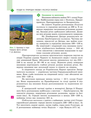 62
Розділ III. Природні умови і  ресурси України
2	 Низовини та височини.
Низовини займають майже 70 % площі Укра­
їни. Найбільшими серед них є Поліська, Придні-
провська, Причорноморська та Закарпатська.
На півночі України розташована Поліська
низовина із середніми висотами до 200  м. Її по-
верхня перерізана численними річковими долина-
ми. Заплави річок здебільшого заболочені. Ділян-
ки між річками мають плоскохвилясту поверхню.
На Лівобережжі Дніпра розкинулася ве-
личезна Придніпровська низовина. Частина ни-
зовини, прилеглої до Дніпра, має майже плос-
ку поверхню із середніми висотами 100—150 м.
На північний і  південний схід низовина посту-
пово підіймається (найвища точка  — 245  м)
і стає хвилястою з високими вододілами та кру-
тими схилами річкових долин.
Причорноморська низовина простягається широкою смугою на
півдні України уздовж Чорного та Азовського морів і  також охоп­
лює рівнинний Крим. Абсолютні висоти змінюються тут від 210—
240  м на заході до 50—80  м на сході. Відносно рівну поверхню
низовини перетинають глибокі річкові долини великих річок. По-
верхня низовини має загальний похил із півночі на південь.
Із південного заходу до Українських Карпат прилягає Закар-
патська низовина — українська частина Середньодунайської низо-
вини. Вона слабо похилена на південний захід і  має абсолютні ви-
соти 105—120  м.
На височини припадає менша частка  — 25 % площі Украї-
ни. Вони переважають на Правобережжі та сході країни й  від-
різняються від низовин більш розчленованою та піднесеною по-
верхнею.
У центральній частині країни в  межиріччі Дніпра й  Півден-
ного Бугу розташована найбільша з височин — Придніпровська. Це
хвиляста рівнина, перерізана річковими долинами, ярами та бал-
ками (мал.  3). Середні висоти коливаються в  межах 220—240  м,
найвища точка має позначку 321  м.
Подільська височина є однією з найвищих частин усієї Східно-
європейської рівнини: середні висоти складають 230—280 м (мал.  4).
Тут височіють окремі кряжі, пасма горбів, серед яких Гологори, де
й  розташована найвища точка Поділля  — гора Камула (471  м).
Мал. 2. Краєвид із гори
Говерла (фото автора
Г.  Д.  Довгань).
 