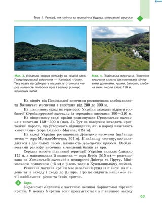 63
Тема 1. Рельєф, тектонічна та геологічна будова, мінеральні ресурси
На північ від Подільської височини розташована слабохвиляс-
та Волинська височина з  висотами від 200  до 300  м.
На північному сході на територію України заходять відроги гор-
бистої Середньоруської височини із середніми висотами 190—210  м.
На південному сході країни розкинулася Приазовська височи-
на з висотами 150—300 м (мал. 5). Тут на поверхню виходять крис-
талічні породи, що утворюють підвищення, які в народі називають
«могилами» (гора Бельмак-Могила, 324  м).
На сході України розташована Донецька височина (найвища
точка — гора Могила-Мечетна, 367 м). Її найвищу частину, що скла-
дається з  декількох пасом, називають Донецьким кряжем. Особли-
востями рельєфу височини є  численні балки та яри.
Середня висота рівнинної території України складає близько
175 м, а максимальна її позначка — гора Берда (515 м) — розташо-
вана на Хотинській височині в  межиріччі Дністра та Пруту. Міні-
мальною позначкою (–5  м) є  рівень води в  Куяльницькому лимані.
Рівнинна частина країни має загальний ухил із півночі на пів-
день та із заходу і  сходу до Дніпра. Про це свідчить напрямок те-
чії найбільших річок та їхніх приток.
3	 Гори.
Українські Карпати є частиною великої Карпатської гірської
країни. У  межах України вони простягаються з  північного заходу
Мал. 4. Подільська височина. Поверхня
височини сильно розчленована річко-
вими долинами, ярами, балками, глиби-
на яких інколи сягає 150  м.
Мал. 3. Унікальна форма рельєфу на східній межі
Придніпровської височини  — Канівські «гори».
Таку назву пагорбкувата місцевість отримала че-
рез наявність глибоких ярів і велику різницю
відносних висот.
 
