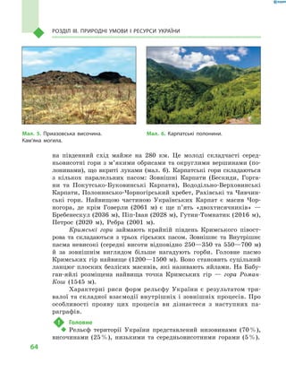 64
Розділ III. Природні умови і  ресурси України
на південний схід майже на 280  км. Це молоді складчасті серед-
ньовисотні гори з м’якими обрисами та округлими вершинами (по-
лонинами), що вкриті луками (мал.  6). Карпатські гори складаються
з  кількох паралельних пасом: Зовнішні Карпати (Бескиди, Горга-
ни та Покутсько-Буковинські Карпати), Вододільно-Верховинські
Карпати, Полонинсько-Чорногірський хребет, Рахівські та Чивчин-
ські гори. Найвищою частиною Українських Карпат є  масив Чор-
ногора, де крім Говерли (2061  м) є  ще п’ять «двохтисячників»  —
Бребенескул (2036 м), Піп-Іван (2028 м), Гутин-Томнатик (2016 м),
Петрос (2020  м), Ребра (2001  м).
Кримські гори займають крайній південь Кримського півост-
рова та складаються з  трьох гірських пасом. Зовнішнє та Внутрішнє
пасма невисокі (середні висоти відповідно 250—350 та 550—700 м)
й  за зовнішнім виглядом більше нагадують горби. Головне пасмо
Кримських гір найвище (1200—1500 м). Воно становить суцільний
ланцюг плоских безлісих масивів, які називають яйлами. На Бабу-
ган-яйлі розміщена найвища точка Кримських гір  — гора Роман-
Кош (1545  м).
Характерні риси форм рельєфу України є  результатом три-
валої та складної взаємодії внутрішніх і зовнішніх процесів. Про
особливості прояву цих процесів ви дізнаєтеся з  наступних па-
раграфів.
!	 Головне
‹‹ Рельєф території України представлений низовинами (70 %),
височинами (25 %), низькими та середньовисотними горами (5 %).
Мал. 5. Приазовська височина.
Кам’яна могила.
Мал. 6. Карпатські полонини.
 