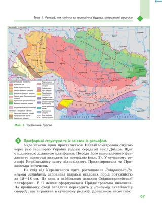 67
Тема 1. Рельєф, тектонічна та геологічна будова, мінеральні ресурси
3 Платформні структури та їх зв’язок із рельєфом.
Український щит простягається 1000-кілометровою смугою
через усю територію України уздовж середньої течії Дніпра. Щит
є піднесеною ділянкою платформи. Породи його кристалічного фун-
даменту подекуди виходять на поверхню (мал. 3). У сучасному ре-
льєфі Українському щиту відповідають Придніпровська та При-
азовська височини.
На схід від Українського щита розташована Дніпровсько-До-
нецька западина, заповнена шарами осадових порід потужністю
до 12—18 км. Це одна з найбільших западин Східноєвропейської
платформи. У її межах сформувалася Придніпровська низовина.
На крайньому сході западина переходить у Донецьку складчасту
споруду, що виражена в сучасному рельєфі Донецькою височиною.
С К І
ФФ С Ь К
А
П
Л
ИИ
Т
А
24° 26° 28° 30° 32° 34° 36° 38° 40°
50°
48°
46°
52°
50°
48°
46°
24° 26°
28° 30° 32° 34° 36° 38°
î. Çì³¿íèé
(Україна)
Сімферополь
Севастополь
Херсон
Миколаїв
Луганськ
Донецьк
Маріуполь
Запоріжжя
Харків
Полтава
Суми
Чернігів
КИЇВЖитомир
Гомель
Люблін
Луцьк
Рівне
Львів
Тернопіль
Хмельницький
Ужгород
Івано
Франківськ
Чернівці
Вінниця
Черкаси
Кіровоград
Одеса
Краснодар
Ростов
на Дону
КИШИНІВ
Ясси
Сату Маре
Бая Маре
Браїла
Кривий Ріг
Курськ
Бєлгород
Жешув
Галац
Дніпропетровськ
Воронеж
Ñàìàðà
Äí³ñòåð
Ñàí
Ïðóò
Ñëó÷
ªÿ
Ðàóò
À Ç Î Â Ñ Ü Ê Å
Ì Î Ð Å
Ñàëãèð
Äí³ïðîâñüêå
âäñõ.
²íãóëåöü
Äîí
Äîí
Îñê³ë
Ñ³âåðñüêèé
Âîðñê
ëà
Ïñåë
Äí³ïð
î
Ñó
ëà
Ñåéì
Äåñíà
Ïðèï’ÿòü
Òåòåð
³â
Ðîñü
Äí³ñòðîâñüêå
âäñõ.
Ï³âä. Áóã
Ï³âä.
Áóã
Äóíàé
Ïðóò
Äí³ñòåð
Ïðèï’ÿòü
Â³ñëà
Ñòèð
Çàõ.Áóã
ÃîðèíüÆ
³æ³ÿ
Òèñà
Êóáàíü
Áè
òþã
Ñ³ðå
ò
Òè
ñà
Á³ñòð³
öà
Äí³ïðî
Êàí³âñüêå
âäñõ.
Äí³ïðîäçåðæèíñüêå
âäñõ.
Äîíåöü
Êè¿âñüêå
âäñõ.
Ñîñíà
Êðåìåí÷óöüêå
âäñõ.
Îð³ëü
Êàõîâñüêå
âäñõ.
Ñåðåò
Масштаб 1 : 7 500 000
× Î Ð Í Å Ì Î Ð Å
ÑËÎÂÀ××ÈÍÀ
Ð Ó Ì Ó Í ² ß
Ï
Î
Ë
Ü
Ù
À
Ì
Î
Ë
ÄÎÂ
À
Á ² Ë Î Ð Ó Ñ Ü
Ð Ó
Ó
Ì
Í
²
Ð
Î
Ñ
²ß
ÓÃÎ
Ð
ÙÈÍÀ
Ì Î Ð ÅÌ Î Ð ÅÌ Î Ð ÅÌ Î Ð ÅÌ Î Ð ÅÌ Î Ð ÅÌ Î Ð ÅÌ Î Ð ÅÌ Î Ð ÅÌ Î Ð ÅÌ Î Ð ÅÌ Î Ð ÅÌ Î Ð ÅÌ Î Ð ÅÌ Î Ð Å
сстотототототототототопппп
МММараріі
óóëëëóëóóëó
äää..
ÁÁ
À Ç ÎÀ Ç ÎÀ Ç ÎÀ Ç Î
Ðîñü
Ðîñü
СХІДНОЄВРОПЕЙСЬКА ПЛАТФОРМА
Український щит
Волино-Подільська плита
Галицько-Волинська западина
Дніпровсько-Донецька западина
Північне крило Причорноморської
западини
Воронезький кристалічний масив
Донецька складчаста споруда
ЗАХІДНОЄВРОПЕЙСЬКА ПЛАТФОРМА
АЛЬПІЙСЬКА СКЛАДЧАСТА СИСТЕМА
Карпатська складчаста споруда
Передкарпатський прогин
Закарпатська западина
В
О
Р
О
Н
Е
З
Ь
К
И
Й
В
О
Р
О
Н
Е
З
Ь
К
И
Й
В
О
Р
О
Н
Е
З
Ь
К
И
Й
В
О
Р
О
Н
Е
З
Ь
К
И
Й
В
О
Р
О
Н
Е
З
Ь
К
И
Й
В
О
Р
О
Н
Е
З
Ь
К
И
Й
В
О
Р
О
Н
Е
З
Ь
К
И
Й
В
О
Р
О
Н
Е
З
Ь
К
И
Й
В
О
Р
О
Н
Е
З
Ь
К
И
Й
В
О
Р
О
Н
Е
З
Ь
К
И
Й
В
О
Р
О
Н
Е
З
Ь
К
И
Й
В
О
Р
О
Н
Е
З
Ь
К
И
Й
В
О
Р
О
Н
Е
З
Ь
К
И
Й
В
О
Р
О
Н
Е
З
Ь
К
И
Й
В
О
Р
О
Н
Е
З
Ь
К
И
Й
В
О
Р
О
Н
Е
З
Ь
К
И
Й
В
О
Р
О
Н
Е
З
Ь
К
И
Й
В
О
Р
О
Н
Е
З
Ь
К
И
Й
В
О
Р
О
Н
Е
З
Ь
К
И
Й
В
О
Р
О
Н
Е
З
Ь
К
И
Й
В
О
Р
О
Н
Е
З
Ь
К
И
Й
В
О
Р
О
Н
Е
З
Ь
К
И
Й
В
О
Р
О
Н
Е
З
Ь
К
И
Й
В
О
Р
О
Н
Е
З
Ь
К
И
Й
В
О
Р
О
Н
Е
З
Ь
К
И
Й
В
О
Р
О
Н
Е
З
Ь
К
И
Й
В
О
Р
О
Н
Е
З
Ь
К
И
Й
В
О
Р
О
Н
Е
З
Ь
К
И
Й
М
А
С
И
В
М
А
С
И
В
М
А
С
И
В
М
А
С
И
В
М
А
С
И
В
М
А
С
И
В
М
А
С
И
В
М
А
С
И
В
М
А
С
И
В
М
А
С
И
В
М
А
С
И
В
М
А
С
И
В
М
А
С
И
В
М
А
С
И
В
М
А
С
И
В
М
А
С
И
В
М
А
С
И
В
Îñê³ë
М
А
С
И
В
Îñê³ë
Південне крило
Причорноморської
западини
Скіфська плита
Горст Добруджі
Придобруджин-
ський прогин
Складчасті струк-
тури Кримських гір
Занурені структури
Кримських гір
Індоло-Кубанський
прогин
Чорноморська
западина
Межі платформ
Глибинні розломи
Д О Н Е Ц Ь К А
Д О Н Е Ц Ь К А
Д О Н Е Ц Ь К А
Д О Н Е Ц Ь К А
С К Л А Д Ч А С Т А
С К Л А Д Ч А С Т А
С К Л А Д Ч А С Т А
С К Л А Д Ч А С Т А
С К Л А Д Ч А С Т А
С К Л А Д Ч А С Т А
С П О Р У Д А
С П О Р У Д А
С П О Р У Д А
С П О Р У Д А
С П О Р У Д А
С П О Р У Д А
С П О Р У Д А
С П О Р У Д А
С П О Р У Д А
С П О Р У Д А
С П О Р У Д А
С П О Р У Д А
С П О Р У Д А
С П О Р У Д А
С П О Р У Д А
С П О Р У Д А
С П О Р У Д А
С П О Р У Д А
С П О Р У Д А
С П О Р У Д А
С П О Р У Д А
Масштаб 1 : 9 000 000
Мал. 2. Тектонічна будова.
 