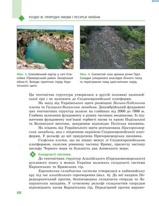 68
Розділ III. Природні умови і  ресурси України
Ця тектонічна структура утворилася в  другій половині палеозой-
ської ери і  не належить до Східноєвропейської платформи.
На захід від Українського щита розміщені Волино-Подільська
плита та Галицько-Волинська западина. Докембрійський фундамент
цих тектонічних структур залягає на глибинах від 2000 до  7000  м.
Глибина залягання фундаменту в різних частинах неоднакова. Із під-
няттями фундаменту пов’язані горбисті пасма та кряжі Подільської
та Волинської височин, зануренню відповідає Поліська низовина.
На південь від Українського щита розташована Причорномор-
ська западина, яка є південною окраїною Східноєвропейської плат-
форми. У  рельєфі до неї приурочена Причорноморська низовина.
Скіфська плита, що на півдні межує зі Східноєвропейською
платформою, охоплює рівнинну частину Криму, прилеглу частину
шельфу Чорного моря та більшість дна Азовського моря.
4	 Складчасті системи.
До тектонічних структур Альпійського (Середземноморського)
рухливого поясу в  ме­жах України належать складчасті системи
Карпатських та Кримських гір.
Карпатська складчаста система утворилася в кайнозойську
еру під час альпійського горотворення (мал.  4). До неї входять Пе-
редкарпатський прогин, безпосередньо складчаста споруда та За-
карпатська западина. У  сучасному рельєфі складчастим спорудам
відповідають пасма Карпатських гір, Передгірний прогин вираже-
Мал. 3. Єлисеївський кар’єр у  селі Єли-
сеївка (Приморський район Запорізької
області). Виходи гранітних порід Укра-
їнського щита.
Мал. 4. Скелястий схил долини річки Прут.
Складки утворилися внаслідок бічного тиску
та пересування товщ кристалічних порід.
 