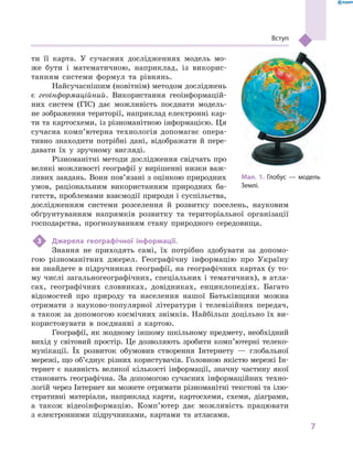 7
Вступ
ти її карта. У  сучасних дослідженнях модель мо-
же бути і  математичною, наприклад, із викорис-
танням системи формул та рівнянь.
Найсучаснішим (новітнім) методом досліджень
є  геоінформаційний. Використання геоінформацій-
них систем (ГІС) дає можливість поєднати модель-
не зображення території, наприклад електронні кар-
ти та картосхеми, із різноманітною інформацією. Ця
сучасна комп’ютерна технологія допомагає опера-
тивно знаходити потрібні дані, відображати й  пере-
давати їх у  зручному вигляді.
Різноманітні методи дослідження свідчать про
великі можливості географії у вирішенні низки важ-
ливих завдань. Вони пов’язані з оцінкою природних
умов, раціональним використанням природних ба-
гатств, проблемами взаємодії природи і су­спільства,
дослідженням системи розселення й  розвитку поселень, науковим
обґрунтуванням напрямків розвитку та територіальної організації
господарства, прогнозуванням стану природного сере­довища.
3	 Джерела географічної інформації.
Знання не приходять самі, їх потрібно здобувати за допомо-
гою різноманітних джерел. Географічну інформацію про Україну
ви знайдете в підручниках географії, на географічних картах (у то-
му числі загальногеографічних, спеціальних і тематичних), в атла-
сах, географічних словниках, довідниках, енциклопедіях. Багато
відомостей про природу та населення нашої Батьківщини можна
отримати з  науково-популярної літератури і  телевізійних передач,
а також за допомогою космічних знімків. Найбільш доцільно їх ви-
користовувати в  поєднанні з  картою.
Географії, як жодному іншому шкільному предмету, необхідний
вихід у світовий простір. Це дозволяють зробити комп’ютерні телеко-
мунікації. Їх розвиток обумовив створення Інтернету  — глобальної
мережі, що об’єднує різних користувачів. Головною якістю мережі Ін-
тернет є  наявність великої кількості інформації, значну частину якої
становить географічна. За допомогою сучасних інформаційних техно-
логій через Інтернет ви можете отримати різноманітні текстові та ілю-
стративні матеріали, наприклад карти, картосхеми, схеми, діаграми,
а  також відео­інформацію. Комп’ютер дає можливість працювати
з  електронними підручниками, картами та атласами.
Мал. 1. Глобус  — модель
Землі.
 