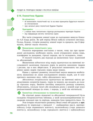 70
Розділ III. Природні умови і  ресурси України
§ 14.	Геологічна будова
Ви дізнаєтесь:
ŠŠ як визначають геологічний час та на яких принципах будується геологіч-
не літочислення
ŠŠ про загальні риси геологічної будови України
Пригадайте:
ŠŠ у межах яких тектонічних структур розташована територія України
ŠŠ яку інформацію містить тектонічна карта
Від часів утворення земної кори до сьогодення минуло близь-
ко 4,5  млрд років. За цей період Земля набула сучасного вигляду.
Склад, будову, історію розвитку земної кори та процеси, що її фор-
мують, вивчає наука геологія.
1	 Визначення геологічного часу.
Геологія нерозривно пов’язана з  часом, тому що при прове-
денні досліджень необхідно знати, коли утворилися земна кора,
платформи та западини, гірські породи, що їх складають, тощо.
У геології існують два підходи до визначення часу: відносний
та абсолютний.
Визначення відносного віку порід ґрунтується на вивченні по-
слідовності залягання гірських порід та решток викопних тварин
і  рослин, що в  них збереглися. У  результаті визначають час утво-
рення одних шарів гірських порід щодо інших.
Однак у процесі розвитку геологічної науки виникла необхід-
ність виявлення не лише послідовності певних подій, але й  кон-
кретного значення віку, тобто абсолютного часу.
Абсолютна геохронологія ґрунтується на вивченні вмісту ра-
діоактивних елементів (урану, торію та інших), що входять до скла-
ду гірських порід. Знаючи постійну швидкість розпаду елемента,
обчислюють, скільки тисяч або мільйонів років у земній корі існує
радіоактивний мінерал (а отже, і  порода, у  якій він міститься).
2	 Геологічне літочислення та геологічні ери.
На підставі даних відносної та абсолютної геохронології була
складена геохронологічна таблиця, у якій загальноприйнятими ко-
льорами показані ери та періоди, наведена їхня тривалість (мал. 1).
Усю історію геологічного розвитку Землі вчені об’єднують в ери:
архейську (у перекладі з  грецької  — «найдавніша ера»), протеро-
зойську («ера первинного життя»), палеозойську («ера давнього
життя»), мезозойську («ера середнього життя») і  кайнозойську
 