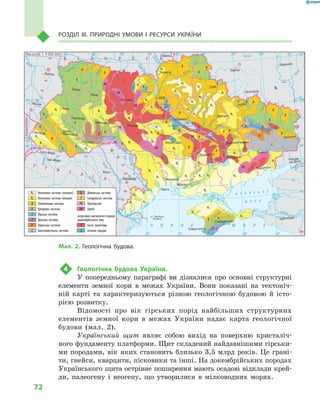 72
РОЗДІЛ III. ПРиРОДНІ УМОВи І  РеСУРСи УКРАїНи
4 Геологічна будова України.
У попередньому параграфі ви дізналися про основні структурні
елементи земної кори в межах України. Вони показані на тектоніч-
ній карті та характеризуються різною геологічною будовою й істо-
рією розвитку.
Відомості про вік гірських порід найбільших структурних
елементів земної кори в межах України надає карта геологічної
будови (мал. 2).
Український щит являє собою вихід на поверхню кристаліч-
ного фундаменту платформи. Щит складений найдавнішими гірськи-
ми породами, вік яких становить близько 3,5 млрд років. Це грані-
ти, гнейси, кварцити, пісковики та інші. На докембрійських породах
Українського щита острівне поширення мають осадові відклади крей-
ди, палеогену і неогену, що утворилися в мілководних морях.
24° 26° 28° 30° 32° 34° 36° 38° 40°
50°
48°
46°
52°
50°
48°
46°
24° 26°
28° 30° 32° 34° 36° 38°
î. Çì³¿íèé
(Україна)
Сімферополь
Севастополь
Херсон
Миколаїв
Луганськ
Донецьк
Маріуполь
Запоріжжя
Харків
Полтава
Суми
Чернігів
КИЇВЖитомир
Гомель
Люблін
Луцьк
Рівне
Львів
Тернопіль
Хмельницький
Ужгород
Івано
Франківськ
Чернівці
Вінниця
Черкаси
Кіровоград
Одеса
Краснодар
Ростов
на Дону
КИШИНІВ
Ясси
Сату Маре
Бая Маре
Браїла
Кривий Ріг
Курськ
Бєлгород
Жешув
Галац
Дніпропетровськ
Воронеж
Ñàìàðà
Äí³ñòåð
Ñàí
Ïðóò
Ñëó÷
ªÿ
Ðàóò
À Ç Î Â Ñ Ü Ê Å
Ì Î Ð Å
Ñàëãèð
Äí³ïðîâñüêå
âäñõ.
²íãóëåöü
Äîí
Äîí
Îñê³ë
Ñ³âåðñüêèé
Âîðñê
ëà
Ïñåë
Äí³ïð
î
Ñó
ëà
Ñåéì
Äåñíà
Ïðèï’ÿòü
Òåòåð
³â
Ðîñü
Äí³ñòðîâñüêå
âäñõ.
Ï³âä. Áóã
Ï³âä.
Áóã
Äóíàé
Ïðóò
Äí³ñòåð
Ïðèï’ÿòü
Â³ñëà
Ñòèð
Çàõ.Áóã
ÃîðèíüÆ
³æ³ÿ
Òèñà
Êóáàíü
Áè
òþã
Ñîìåø
Ñ³ðå
ò
Òè
ñà
Á³ñòð³
öà
Äí³ïðî
Êàí³âñüêå
âäñõ.
Äí³ïðîäçåðæèíñüêå
âäñõ.
Äîíåöü
Êè¿âñüêå
âäñõ.
Ñîñíà
Êðåìåí÷óöüêå
âäñõ.
Îð³ëü
Êàõîâñüêå
âäñõ.
Ñåðåò
Масштаб 1 : 7 500 000
× Î Ð Í Å Ì Î Ð Å
ÑËÎÂÀ××ÈÍÀ
Ð Ó Ì Ó Í ² ß
Ï
Î
Ë
Ü
Ù
À
Ì
Î
Ë
ÄÎÂ
À
Á ² Ë Î Ð Ó Ñ Ü
Ð
Î
Ñ
²ß
ÓÃÎ
Ð
ÙÈÍÀ
Ð
Ó
Ì
Ó
Í
²
ß
Неогенова система (пліоцен)
Неогенова система (міоцен)
Палеогенова система
Крейдова система
Юрська система
Тріасова система
Пермська система
Кам’яновугільна система
Девонська система
Силурійська система
Протерозой
Архей
Інтрузивні магматичні породи
докембрійського віку
кислі гранітоїди
основні породи
AR
AR
AR
AR
AR
AR
AR
PR
PR
PR
S
S
D
D
K
K
K
K
K
K
K
K
K
K
K
K
K
K
K
J
J
J
J
J
J
T
T T
T
T
P
P
C
C
C
1
1
1
1
1
1
1
1
1
1
1
1
2
2
2
2
N2
N2
N2
N2
N2
N2N2
N2
N2N2
N2
N2
N2
N2
N2
N2
N2
N2
N2
N2
N2
N1
N1
N1
N1
N1
N1
N1
N1
N1
N1
N1
N1
N1
N1
N1
N1
N1
N1
N1
N1
N1
N1
N1
N1
N1
N1
N1
-P
-P
-P
-P
-P
-P
-P
-P
-P
-P
-P
-P
-P -P
-P
-P
-P
-P
-P
Масштаб 1: 9 000 000
Мал. 2. Геологічна будова.
 